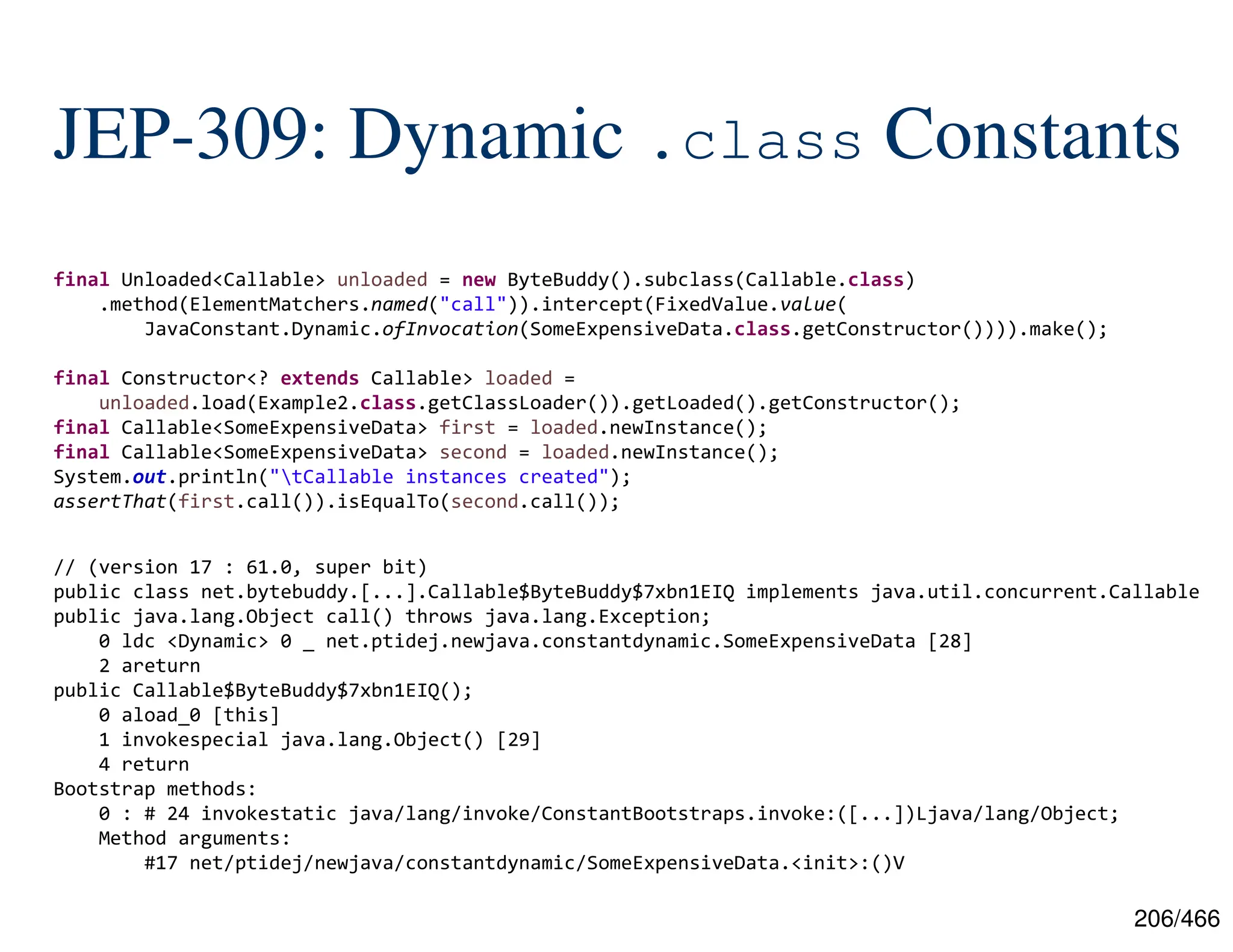 206/466 JEP-309: Dynamic .class Constants final Unloaded<Callable> unloaded = new ByteBuddy().subclass(Callable.class) .method(ElementMatchers.named("call")).intercept(FixedValue.value( JavaConstant.Dynamic.ofInvocation(SomeExpensiveData.class.getConstructor()))).make(); final Constructor<? extends Callable> loaded = unloaded.load(Example2.class.getClassLoader()).getLoaded().getConstructor(); final Callable<SomeExpensiveData> first = loaded.newInstance(); final Callable<SomeExpensiveData> second = loaded.newInstance(); System.out.println("tCallable instances created"); assertThat(first.call()).isEqualTo(second.call()); // (version 17 : 61.0, super bit) public class net.bytebuddy.[...].Callable$ByteBuddy$7xbn1EIQ implements java.util.concurrent.Callable public java.lang.Object call() throws java.lang.Exception; 0 ldc <Dynamic> 0 _ net.ptidej.newjava.constantdynamic.SomeExpensiveData [28] 2 areturn public Callable$ByteBuddy$7xbn1EIQ(); 0 aload_0 [this] 1 invokespecial java.lang.Object() [29] 4 return Bootstrap methods: 0 : # 24 invokestatic java/lang/invoke/ConstantBootstraps.invoke:([...])Ljava/lang/Object; Method arguments: #17 net/ptidej/newjava/constantdynamic/SomeExpensiveData.<init>:()V 