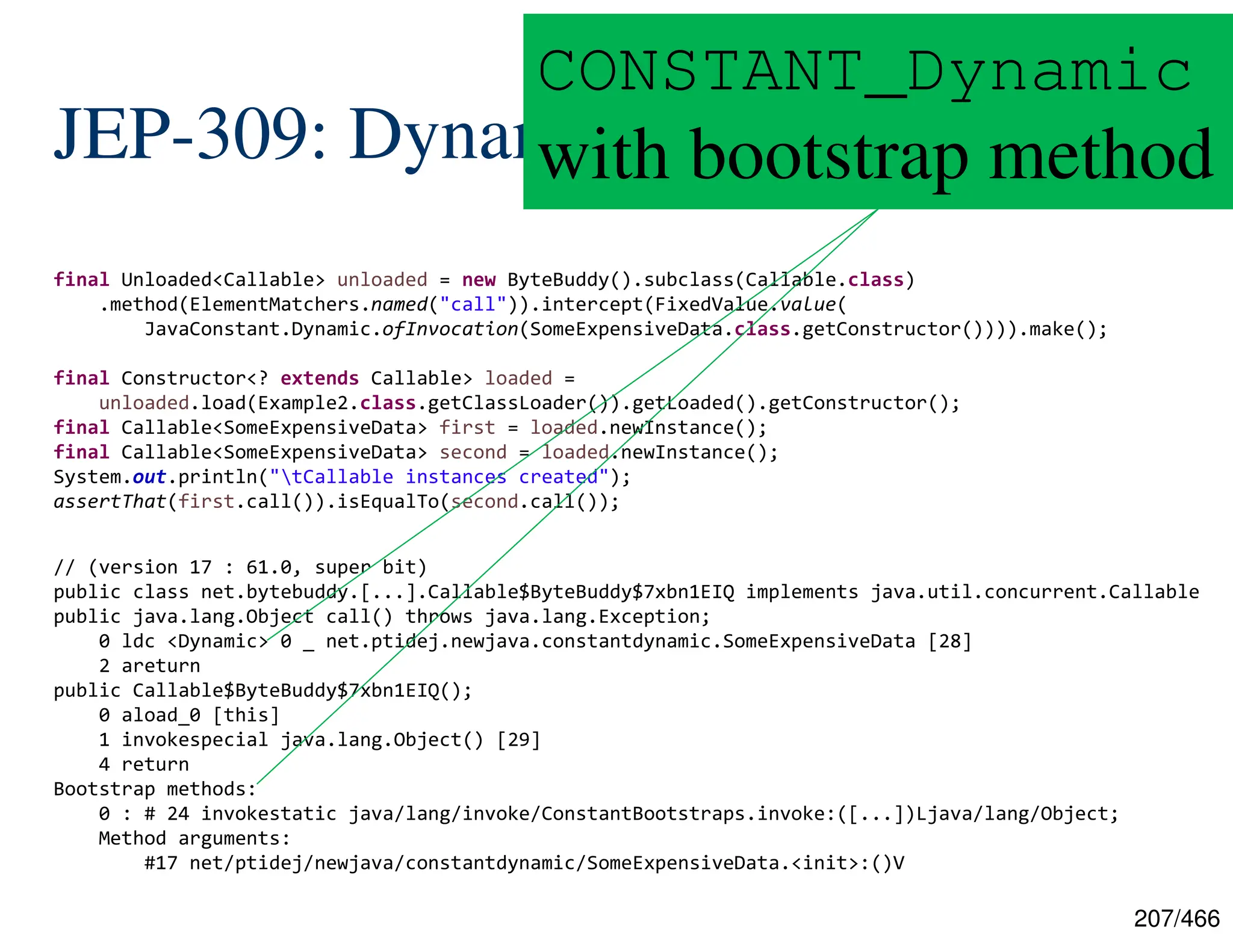 207/466 JEP-309: Dynamic .class Constants final Unloaded<Callable> unloaded = new ByteBuddy().subclass(Callable.class) .method(ElementMatchers.named("call")).intercept(FixedValue.value( JavaConstant.Dynamic.ofInvocation(SomeExpensiveData.class.getConstructor()))).make(); final Constructor<? extends Callable> loaded = unloaded.load(Example2.class.getClassLoader()).getLoaded().getConstructor(); final Callable<SomeExpensiveData> first = loaded.newInstance(); final Callable<SomeExpensiveData> second = loaded.newInstance(); System.out.println("tCallable instances created"); assertThat(first.call()).isEqualTo(second.call()); // (version 17 : 61.0, super bit) public class net.bytebuddy.[...].Callable$ByteBuddy$7xbn1EIQ implements java.util.concurrent.Callable public java.lang.Object call() throws java.lang.Exception; 0 ldc <Dynamic> 0 _ net.ptidej.newjava.constantdynamic.SomeExpensiveData [28] 2 areturn public Callable$ByteBuddy$7xbn1EIQ(); 0 aload_0 [this] 1 invokespecial java.lang.Object() [29] 4 return Bootstrap methods: 0 : # 24 invokestatic java/lang/invoke/ConstantBootstraps.invoke:([...])Ljava/lang/Object; Method arguments: #17 net/ptidej/newjava/constantdynamic/SomeExpensiveData.<init>:()V CONSTANT_Dynamic with bootstrap method 