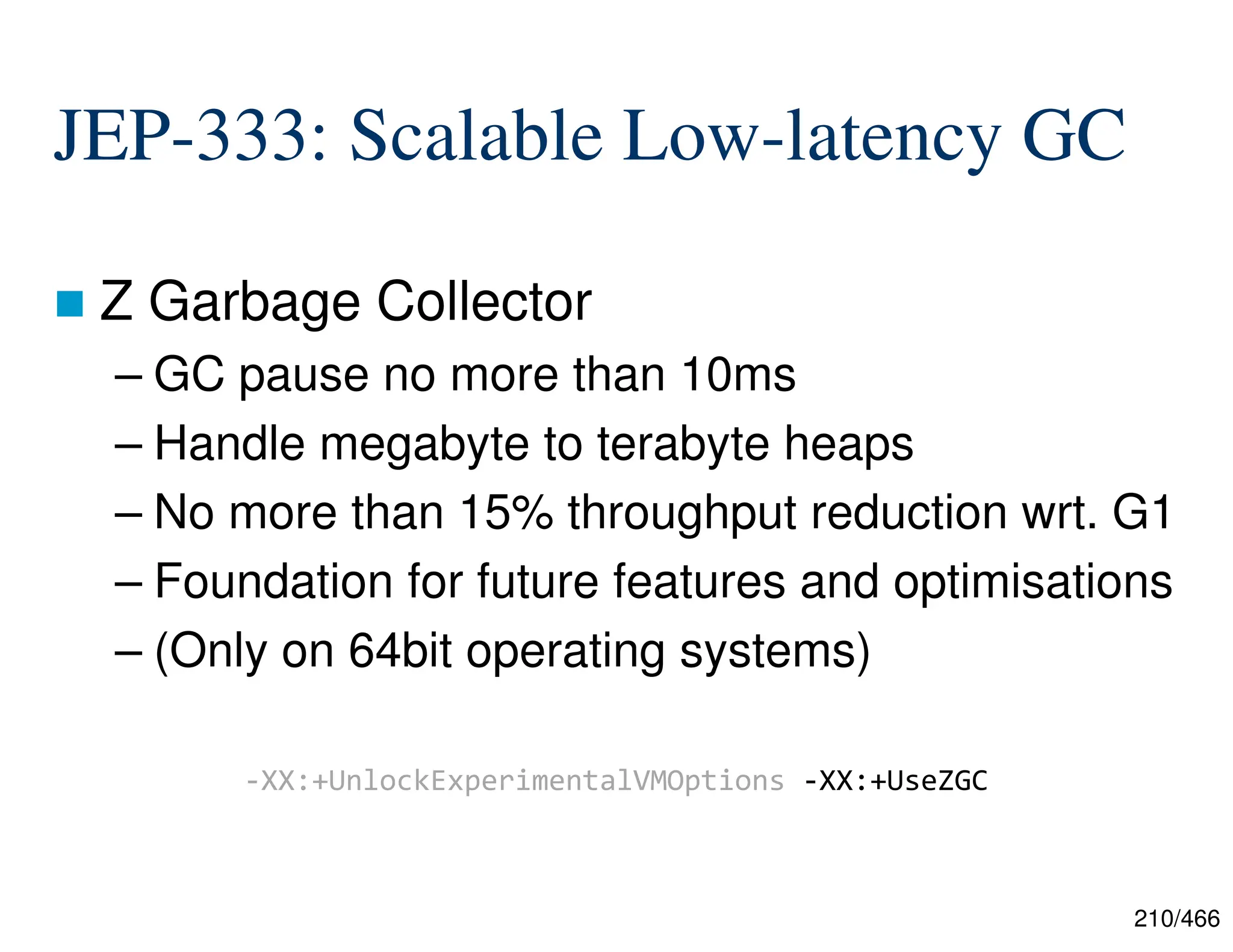 210/466 JEP-333: Scalable Low-latency GC  Z Garbage Collector – GC pause no more than 10ms – Handle megabyte to terabyte heaps – No more than 15% throughput reduction wrt. G1 – Foundation for future features and optimisations – (Only on 64bit operating systems) -XX:+UnlockExperimentalVMOptions -XX:+UseZGC 