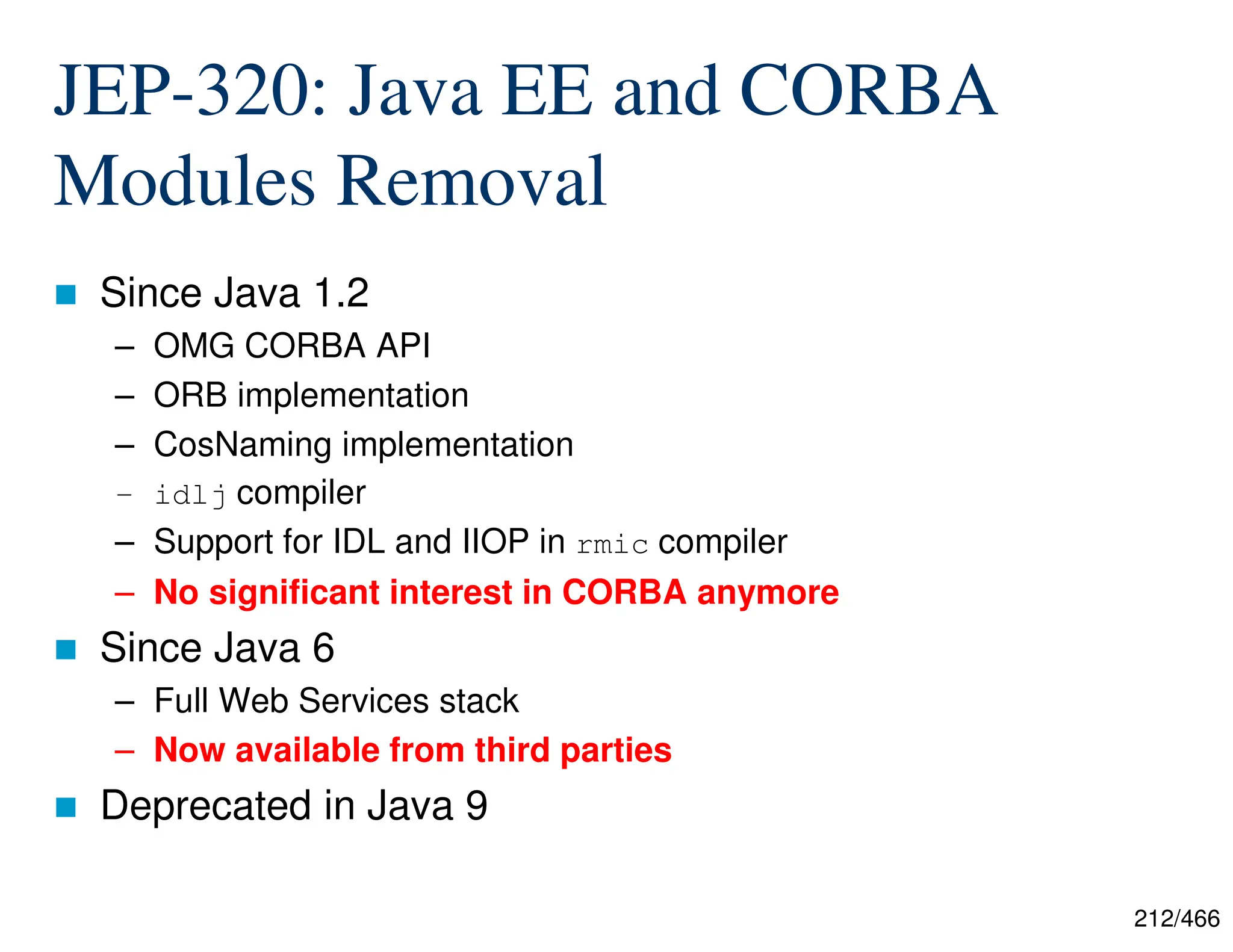 212/466 JEP-320: Java EE and CORBA Modules Removal  Since Java 1.2 – OMG CORBA API – ORB implementation – CosNaming implementation – idlj compiler – Support for IDL and IIOP in rmic compiler – No significant interest in CORBA anymore  Since Java 6 – Full Web Services stack – Now available from third parties  Deprecated in Java 9 