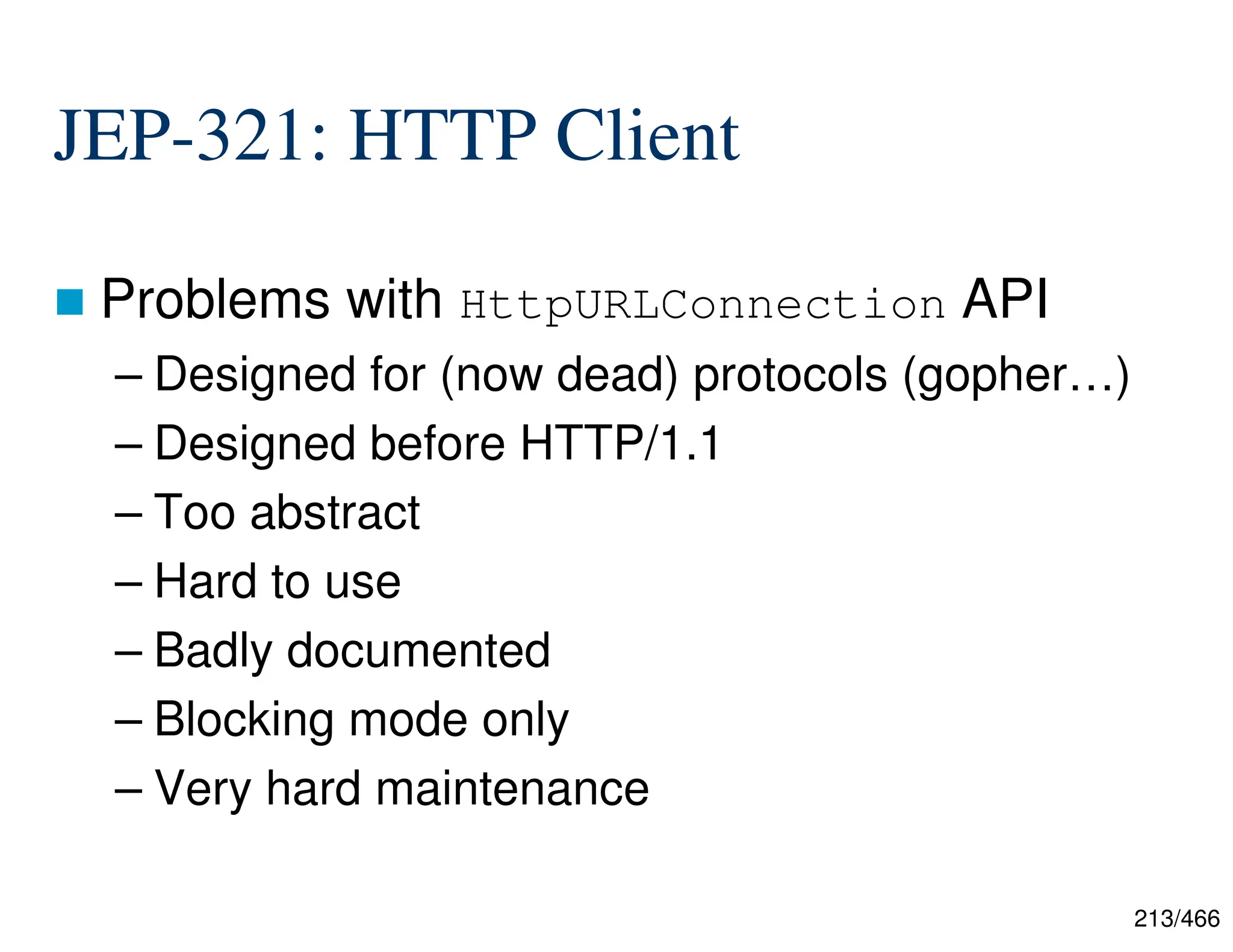 213/466 JEP-321: HTTP Client  Problems with HttpURLConnection API – Designed for (now dead) protocols (gopher…) – Designed before HTTP/1.1 – Too abstract – Hard to use – Badly documented – Blocking mode only – Very hard maintenance 