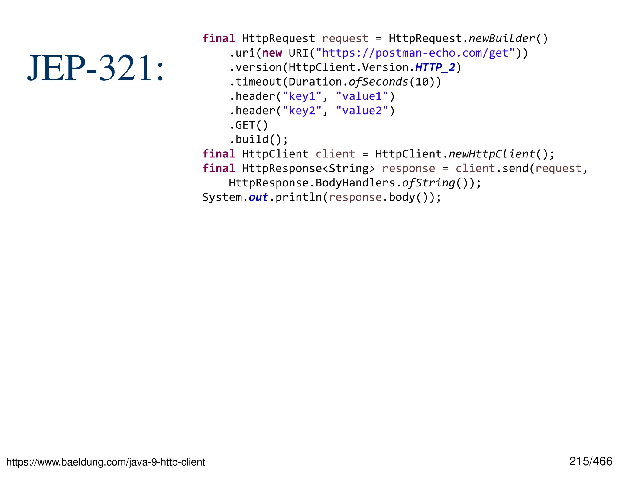 215/466 JEP-321: https://www.baeldung.com/java-9-http-client final HttpRequest request = HttpRequest.newBuilder() .uri(new URI("https://postman-echo.com/get")) .version(HttpClient.Version.HTTP_2) .timeout(Duration.ofSeconds(10)) .header("key1", "value1") .header("key2", "value2") .GET() .build(); final HttpClient client = HttpClient.newHttpClient(); final HttpResponse<String> response = client.send(request, HttpResponse.BodyHandlers.ofString()); System.out.println(response.body()); 