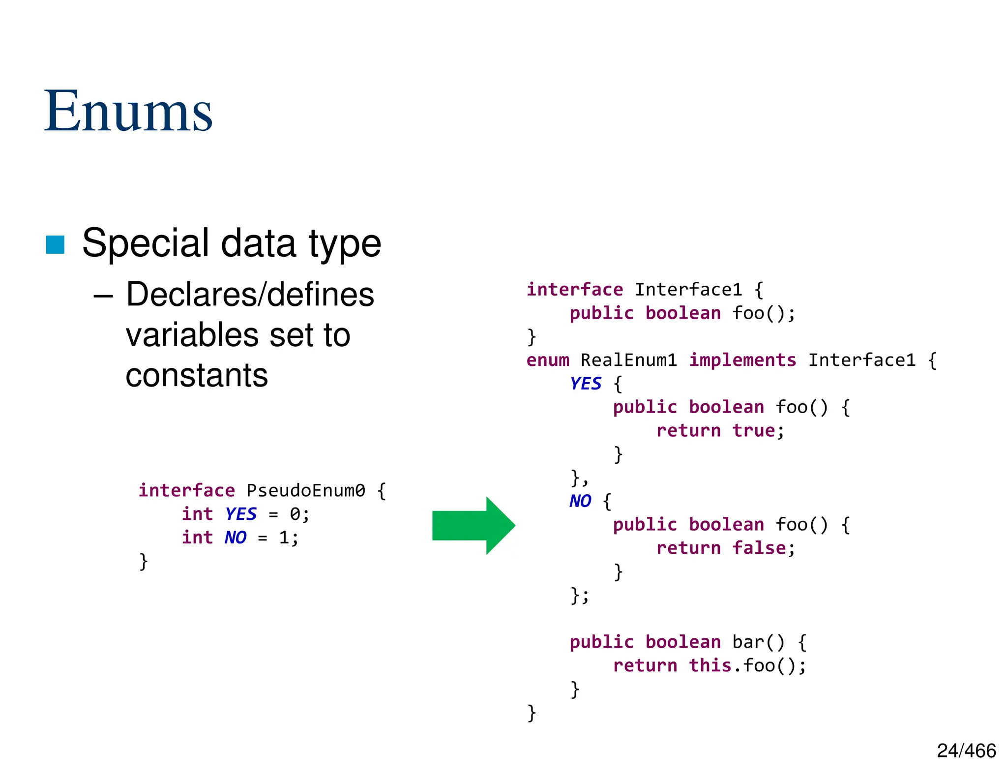 24/466 Enums  Special data type – Declares/defines variables set to constants interface PseudoEnum0 { int YES = 0; int NO = 1; } interface Interface1 { public boolean foo(); } enum RealEnum1 implements Interface1 { YES { public boolean foo() { return true; } }, NO { public boolean foo() { return false; } }; public boolean bar() { return this.foo(); } } 
