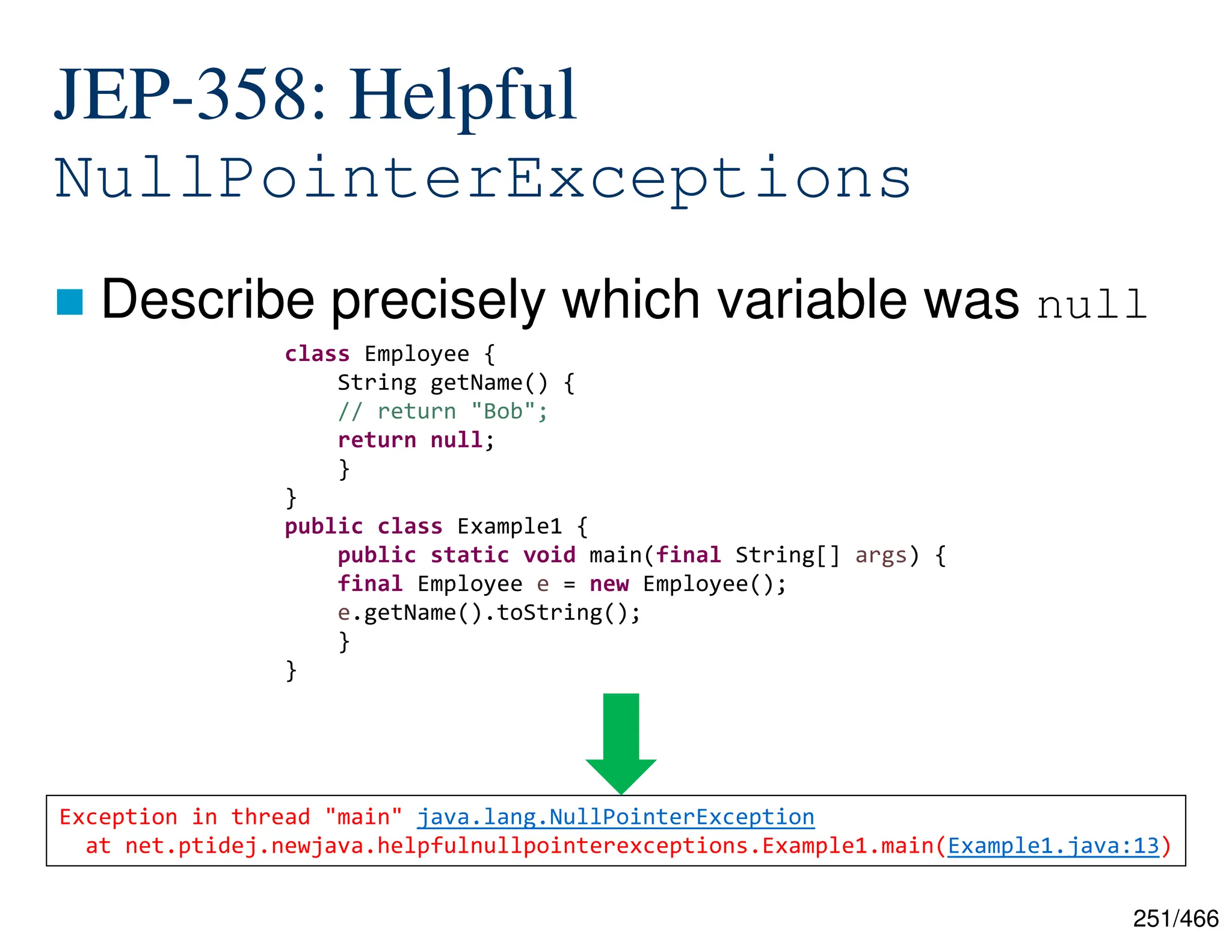 251/466 -XX:+ShowCodeDetailsInExceptionMessages JEP-358: Helpful NullPointerExceptions  Describe precisely which variable was null class Employee { String getName() { // return "Bob"; return null; } } public class Example1 { public static void main(final String[] args) { final Employee e = new Employee(); e.getName().toString(); } } Exception in thread "main" java.lang.NullPointerException at net.ptidej.newjava.helpfulnullpointerexceptions.Example1.main(Example1.java:13) 