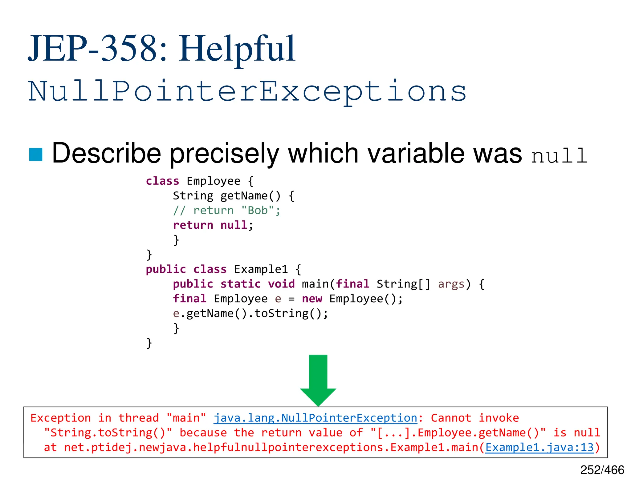 252/466 -XX:+ShowCodeDetailsInExceptionMessages JEP-358: Helpful NullPointerExceptions  Describe precisely which variable was null class Employee { String getName() { // return "Bob"; return null; } } public class Example1 { public static void main(final String[] args) { final Employee e = new Employee(); e.getName().toString(); } } Exception in thread "main" java.lang.NullPointerException at net.ptidej.newjava.helpfulnullpointerexceptions.Example1.main(Example1.java:13) Exception in thread "main" java.lang.NullPointerException: Cannot invoke "String.toString()" because the return value of "[...].Employee.getName()" is null at net.ptidej.newjava.helpfulnullpointerexceptions.Example1.main(Example1.java:13) 