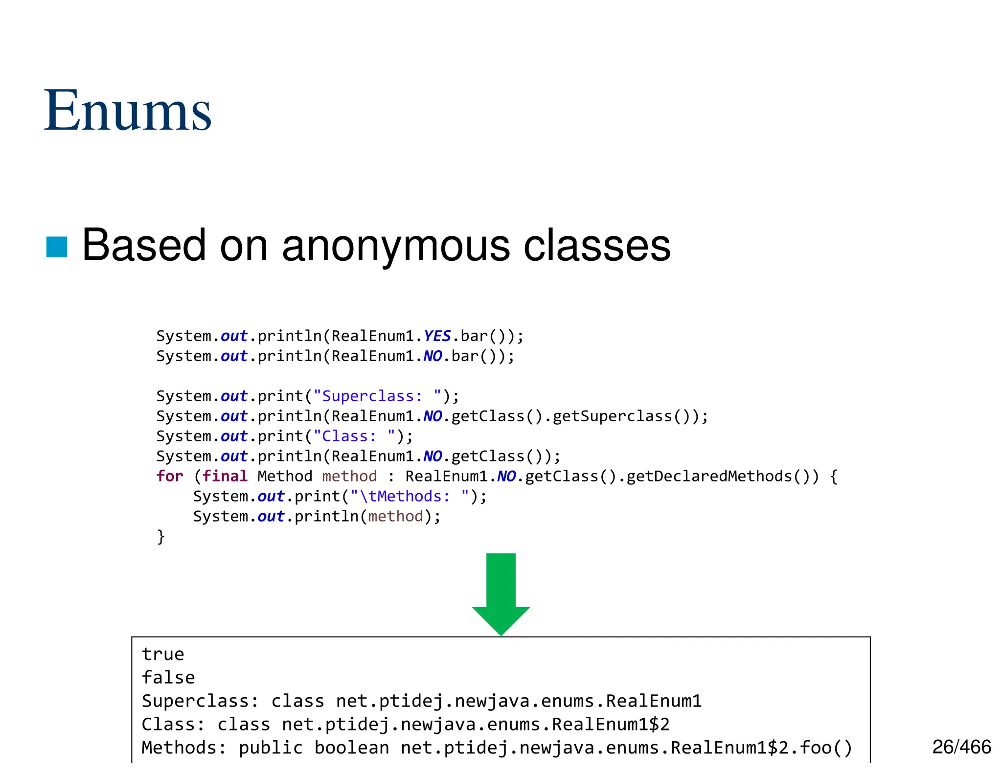 26/466 Enums  Based on anonymous classes System.out.println(RealEnum1.YES.bar()); System.out.println(RealEnum1.NO.bar()); System.out.print("Superclass: "); System.out.println(RealEnum1.NO.getClass().getSuperclass()); System.out.print("Class: "); System.out.println(RealEnum1.NO.getClass()); for (final Method method : RealEnum1.NO.getClass().getDeclaredMethods()) { System.out.print("tMethods: "); System.out.println(method); } true false Superclass: class net.ptidej.newjava.enums.RealEnum1 Class: class net.ptidej.newjava.enums.RealEnum1$2 Methods: public boolean net.ptidej.newjava.enums.RealEnum1$2.foo() 