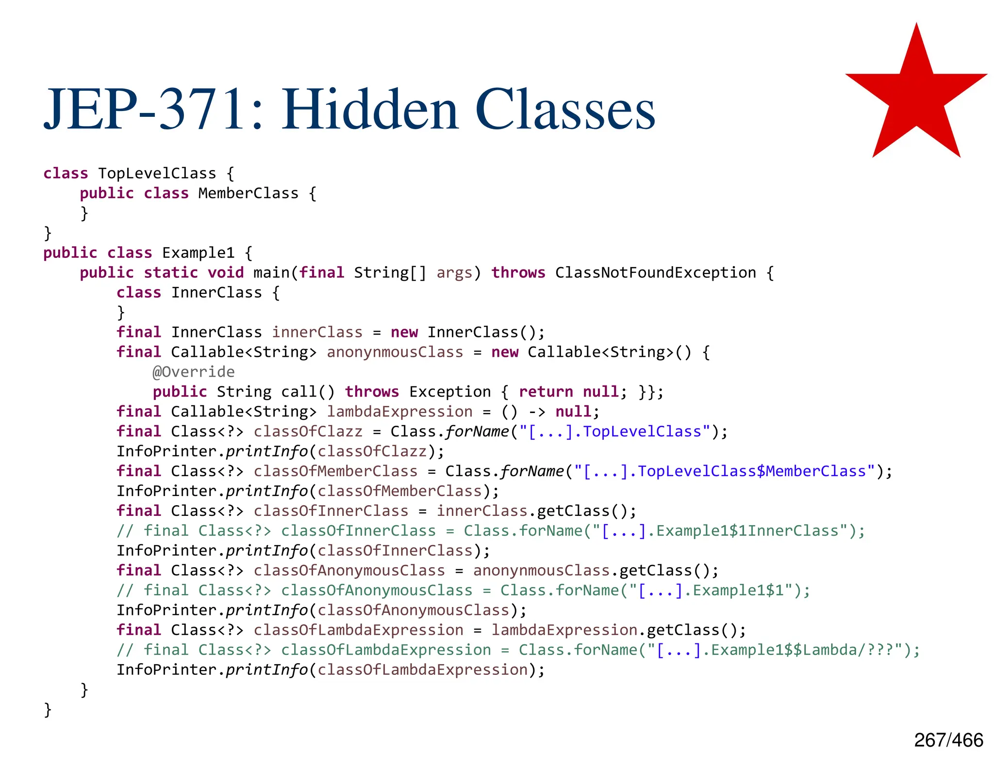 267/466 JEP-371: Hidden Classes class TopLevelClass { public class MemberClass { } } public class Example1 { public static void main(final String[] args) throws ClassNotFoundException { class InnerClass { } final InnerClass innerClass = new InnerClass(); final Callable<String> anonynmousClass = new Callable<String>() { @Override public String call() throws Exception { return null; }}; final Callable<String> lambdaExpression = () -> null; final Class<?> classOfClazz = Class.forName("[...].TopLevelClass"); InfoPrinter.printInfo(classOfClazz); final Class<?> classOfMemberClass = Class.forName("[...].TopLevelClass$MemberClass"); InfoPrinter.printInfo(classOfMemberClass); final Class<?> classOfInnerClass = innerClass.getClass(); // final Class<?> classOfInnerClass = Class.forName("[...].Example1$1InnerClass"); InfoPrinter.printInfo(classOfInnerClass); final Class<?> classOfAnonymousClass = anonynmousClass.getClass(); // final Class<?> classOfAnonymousClass = Class.forName("[...].Example1$1"); InfoPrinter.printInfo(classOfAnonymousClass); final Class<?> classOfLambdaExpression = lambdaExpression.getClass(); // final Class<?> classOfLambdaExpression = Class.forName("[...].Example1$$Lambda/???"); InfoPrinter.printInfo(classOfLambdaExpression); } } 