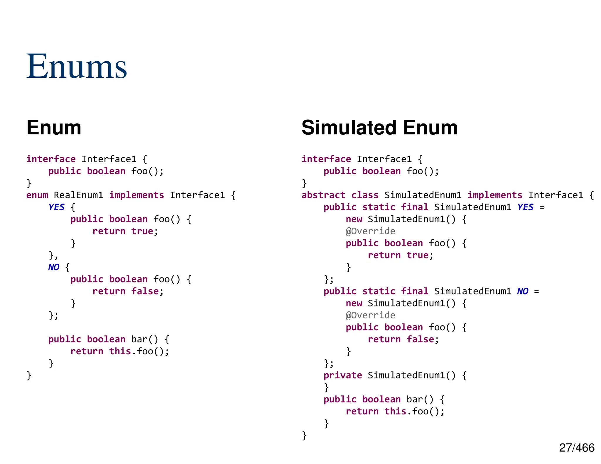 27/466 Enums Enum Simulated Enum interface Interface1 { public boolean foo(); } enum RealEnum1 implements Interface1 { YES { public boolean foo() { return true; } }, NO { public boolean foo() { return false; } }; public boolean bar() { return this.foo(); } } interface Interface1 { public boolean foo(); } abstract class SimulatedEnum1 implements Interface1 { public static final SimulatedEnum1 YES = new SimulatedEnum1() { @Override public boolean foo() { return true; } }; public static final SimulatedEnum1 NO = new SimulatedEnum1() { @Override public boolean foo() { return false; } }; private SimulatedEnum1() { } public boolean bar() { return this.foo(); } } 