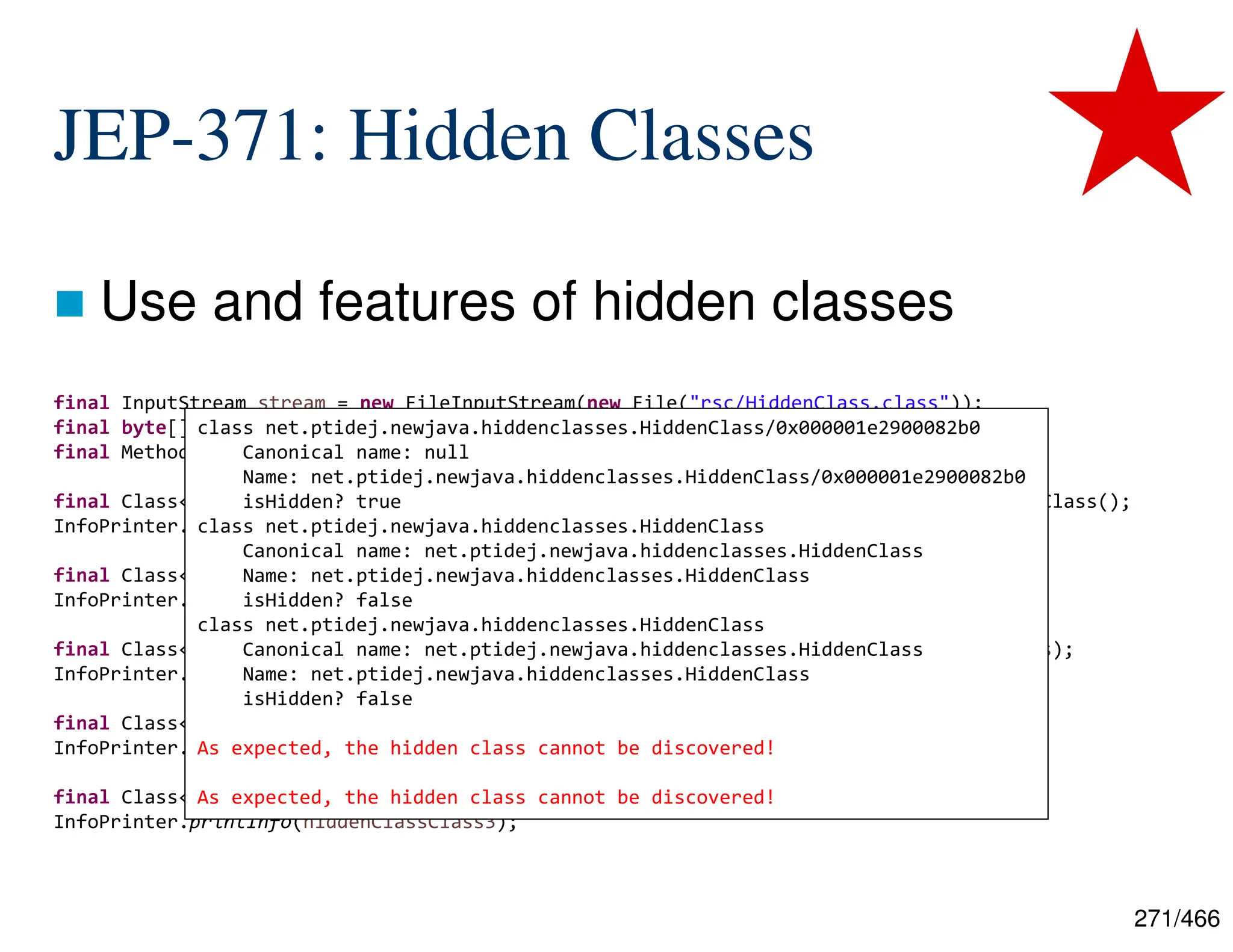 271/466 JEP-371: Hidden Classes  Use and features of hidden classes final InputStream stream = new FileInputStream(new File("rsc/HiddenClass.class")); final byte[] bytes = IOUtils.toByteArray(stream); final MethodHandles.Lookup lookup = MethodHandles.lookup(); final Class<?> hiddenClassClass1 = lookup.defineHiddenClass(bytes, true, STRONG).lookupClass(); InfoPrinter.printInfo(hiddenClassClass1); final Class<?> notHiddenClassClass1 = lookup.defineClass(bytes); InfoPrinter.printInfo(notHiddenClassClass1); final Class<?> notHiddenClassClass2 = myClassLoader.loadClass("[...].HiddenClass", bytes); InfoPrinter.printInfo(notHiddenClassClass2); final Class<?> hiddenClassClass2 = Class.forName(hiddenClassClass1.getName()); InfoPrinter.printInfo(hiddenClassClass2); final Class<?> hiddenClassClass3 = lookup.findClass(hiddenClassClass1.getName()); InfoPrinter.printInfo(hiddenClassClass3); class net.ptidej.newjava.hiddenclasses.HiddenClass/0x000001e2900082b0 Canonical name: null Name: net.ptidej.newjava.hiddenclasses.HiddenClass/0x000001e2900082b0 isHidden? true class net.ptidej.newjava.hiddenclasses.HiddenClass Canonical name: net.ptidej.newjava.hiddenclasses.HiddenClass Name: net.ptidej.newjava.hiddenclasses.HiddenClass isHidden? false class net.ptidej.newjava.hiddenclasses.HiddenClass Canonical name: net.ptidej.newjava.hiddenclasses.HiddenClass Name: net.ptidej.newjava.hiddenclasses.HiddenClass isHidden? false As expected, the hidden class cannot be discovered! As expected, the hidden class cannot be discovered! 