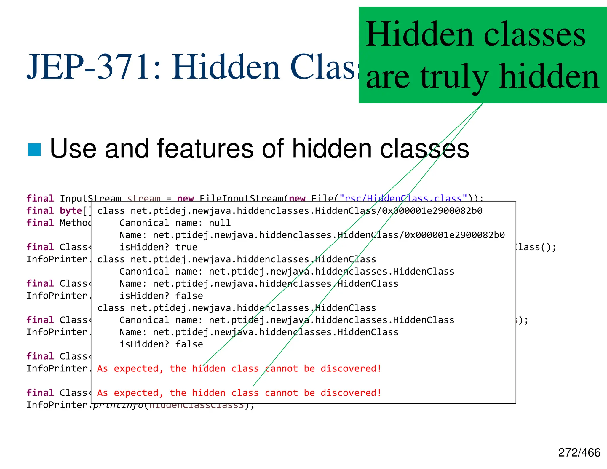 272/466 JEP-371: Hidden Classes  Use and features of hidden classes final InputStream stream = new FileInputStream(new File("rsc/HiddenClass.class")); final byte[] bytes = IOUtils.toByteArray(stream); final MethodHandles.Lookup lookup = MethodHandles.lookup(); final Class<?> hiddenClassClass1 = lookup.defineHiddenClass(bytes, true, STRONG).lookupClass(); InfoPrinter.printInfo(hiddenClassClass1); final Class<?> notHiddenClassClass1 = lookup.defineClass(bytes); InfoPrinter.printInfo(notHiddenClassClass1); final Class<?> notHiddenClassClass2 = myClassLoader.loadClass("[...].HiddenClass", bytes); InfoPrinter.printInfo(notHiddenClassClass2); final Class<?> hiddenClassClass2 = Class.forName(hiddenClassClass1.getName()); InfoPrinter.printInfo(hiddenClassClass2); final Class<?> hiddenClassClass3 = lookup.findClass(hiddenClassClass1.getName()); InfoPrinter.printInfo(hiddenClassClass3); class net.ptidej.newjava.hiddenclasses.HiddenClass/0x000001e2900082b0 Canonical name: null Name: net.ptidej.newjava.hiddenclasses.HiddenClass/0x000001e2900082b0 isHidden? true class net.ptidej.newjava.hiddenclasses.HiddenClass Canonical name: net.ptidej.newjava.hiddenclasses.HiddenClass Name: net.ptidej.newjava.hiddenclasses.HiddenClass isHidden? false class net.ptidej.newjava.hiddenclasses.HiddenClass Canonical name: net.ptidej.newjava.hiddenclasses.HiddenClass Name: net.ptidej.newjava.hiddenclasses.HiddenClass isHidden? false As expected, the hidden class cannot be discovered! As expected, the hidden class cannot be discovered! Hidden classes are truly hidden 