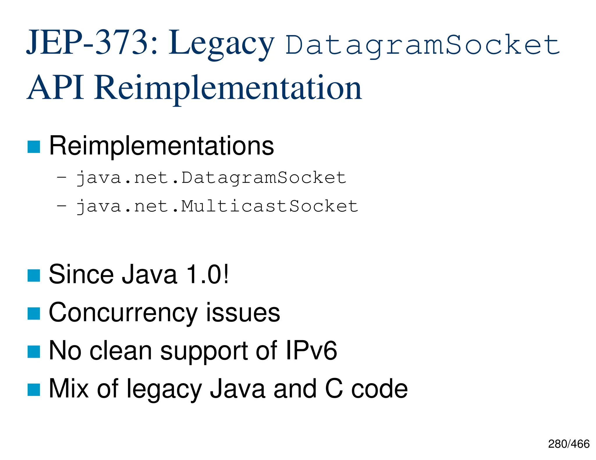 280/466 JEP-373: Legacy DatagramSocket API Reimplementation  Reimplementations – java.net.DatagramSocket – java.net.MulticastSocket  Since Java 1.0!  Concurrency issues  No clean support of IPv6  Mix of legacy Java and C code 