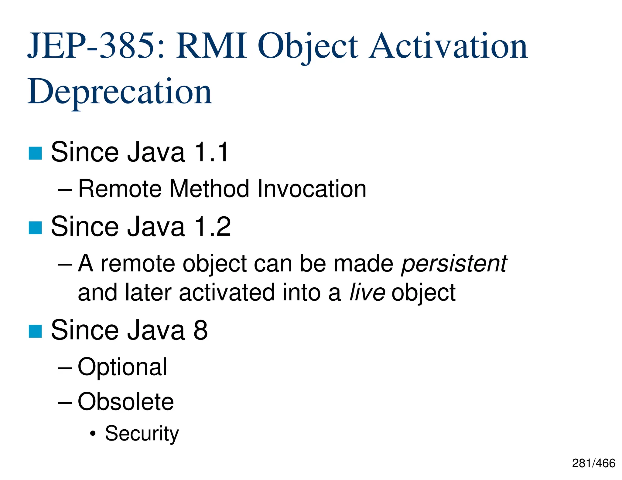 281/466 JEP-385: RMI Object Activation Deprecation  Since Java 1.1 – Remote Method Invocation  Since Java 1.2 – A remote object can be made persistent and later activated into a live object  Since Java 8 – Optional – Obsolete • Security 