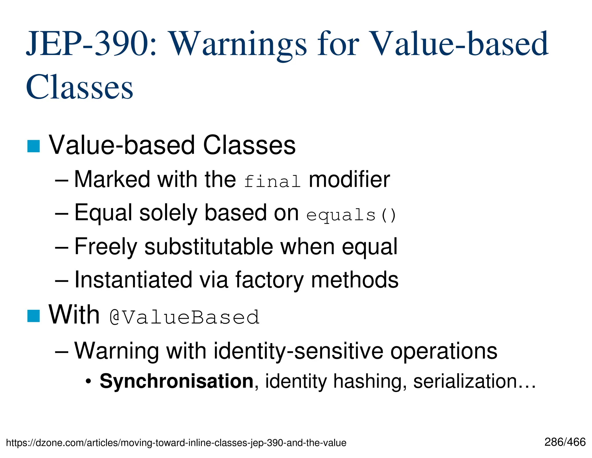 286/466 JEP-390: Warnings for Value-based Classes  Value-based Classes – Marked with the final modifier – Equal solely based on equals() – Freely substitutable when equal – Instantiated via factory methods  With @ValueBased – Warning with identity-sensitive operations • Synchronisation, identity hashing, serialization… https://dzone.com/articles/moving-toward-inline-classes-jep-390-and-the-value 