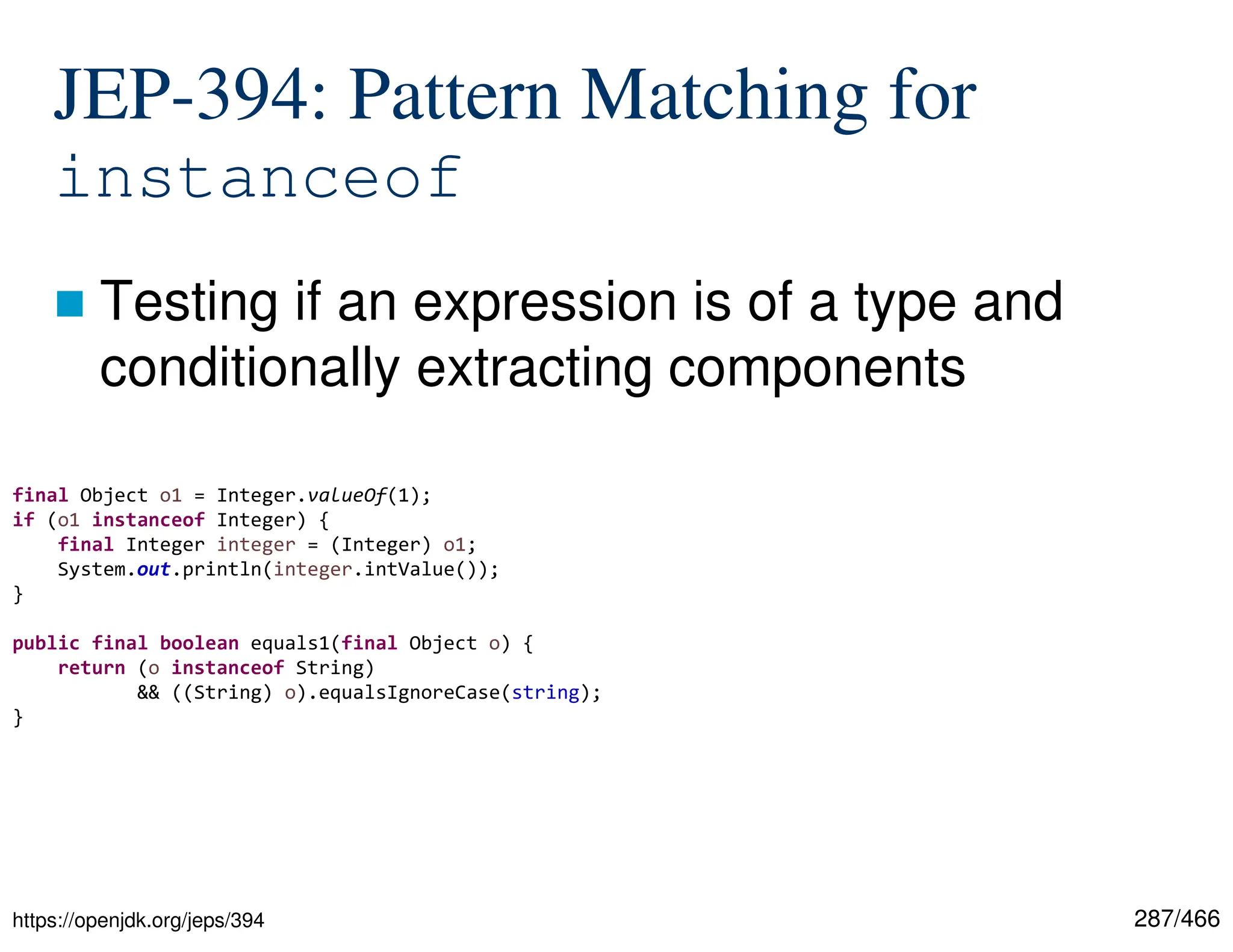 287/466 JEP-394: Pattern Matching for instanceof  Testing if an expression is of a type and conditionally extracting components https://openjdk.org/jeps/394 final Object o1 = Integer.valueOf(1); if (o1 instanceof Integer) { final Integer integer = (Integer) o1; System.out.println(integer.intValue()); } public final boolean equals1(final Object o) { return (o instanceof String) && ((String) o).equalsIgnoreCase(string); } 