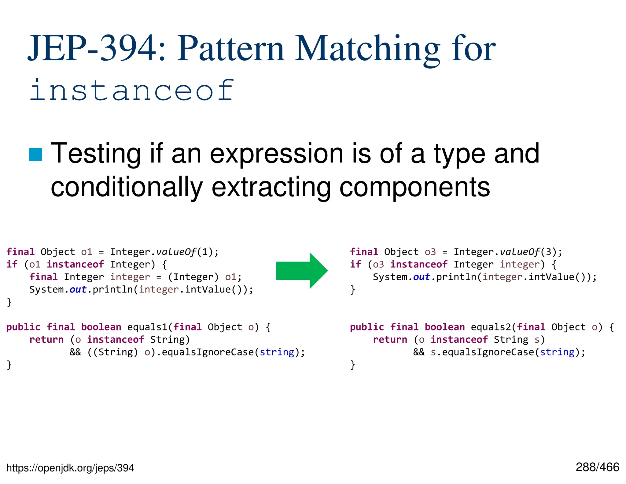 288/466 JEP-394: Pattern Matching for instanceof  Testing if an expression is of a type and conditionally extracting components https://openjdk.org/jeps/394 final Object o1 = Integer.valueOf(1); if (o1 instanceof Integer) { final Integer integer = (Integer) o1; System.out.println(integer.intValue()); } public final boolean equals1(final Object o) { return (o instanceof String) && ((String) o).equalsIgnoreCase(string); } final Object o3 = Integer.valueOf(3); if (o3 instanceof Integer integer) { System.out.println(integer.intValue()); } public final boolean equals2(final Object o) { return (o instanceof String s) && s.equalsIgnoreCase(string); } 