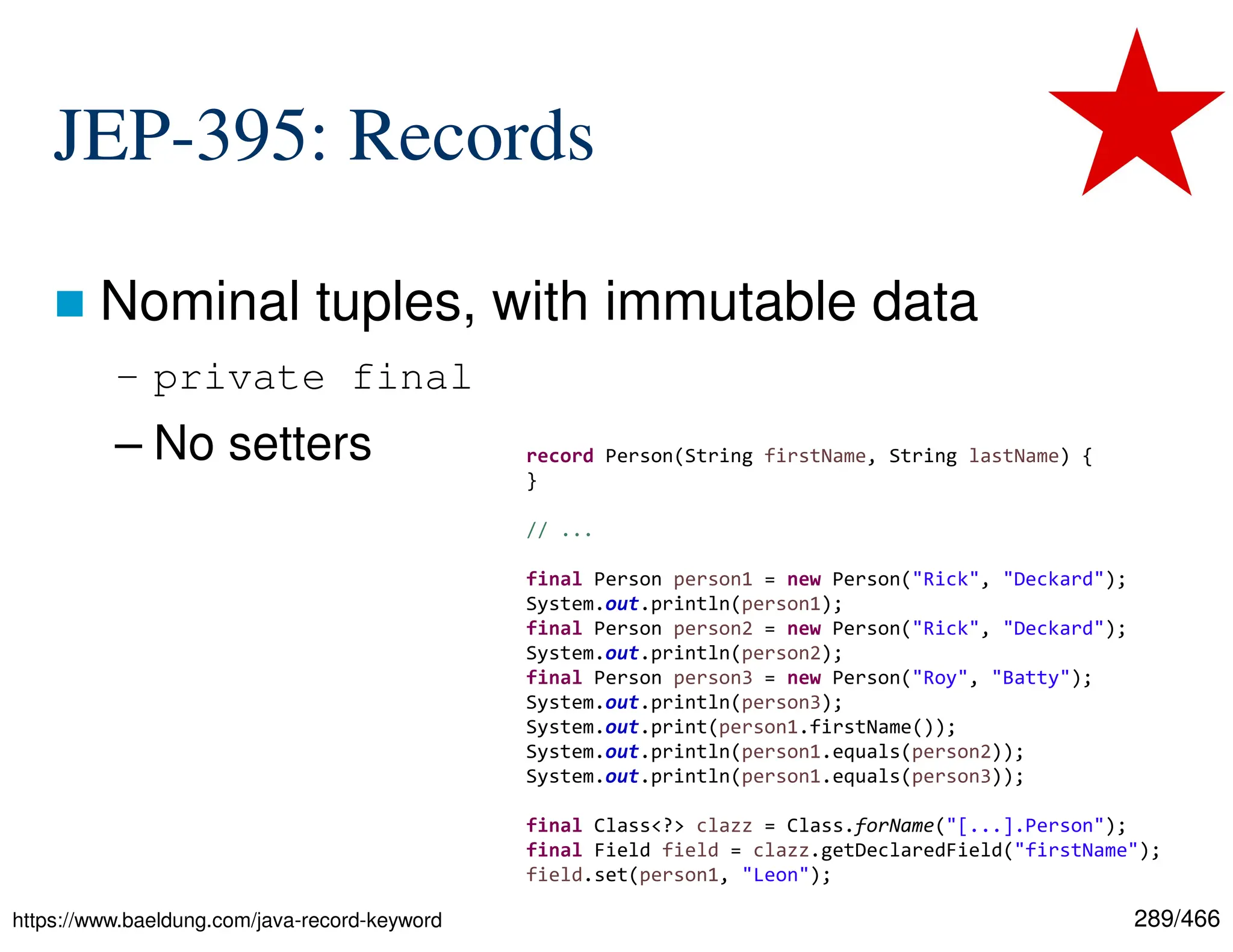 289/466 JEP-395: Records  Nominal tuples, with immutable data – private final – No setters https://www.baeldung.com/java-record-keyword record Person(String firstName, String lastName) { } // ... final Person person1 = new Person("Rick", "Deckard"); System.out.println(person1); final Person person2 = new Person("Rick", "Deckard"); System.out.println(person2); final Person person3 = new Person("Roy", "Batty"); System.out.println(person3); System.out.print(person1.firstName()); System.out.println(person1.equals(person2)); System.out.println(person1.equals(person3)); final Class<?> clazz = Class.forName("[...].Person"); final Field field = clazz.getDeclaredField("firstName"); field.set(person1, "Leon"); 