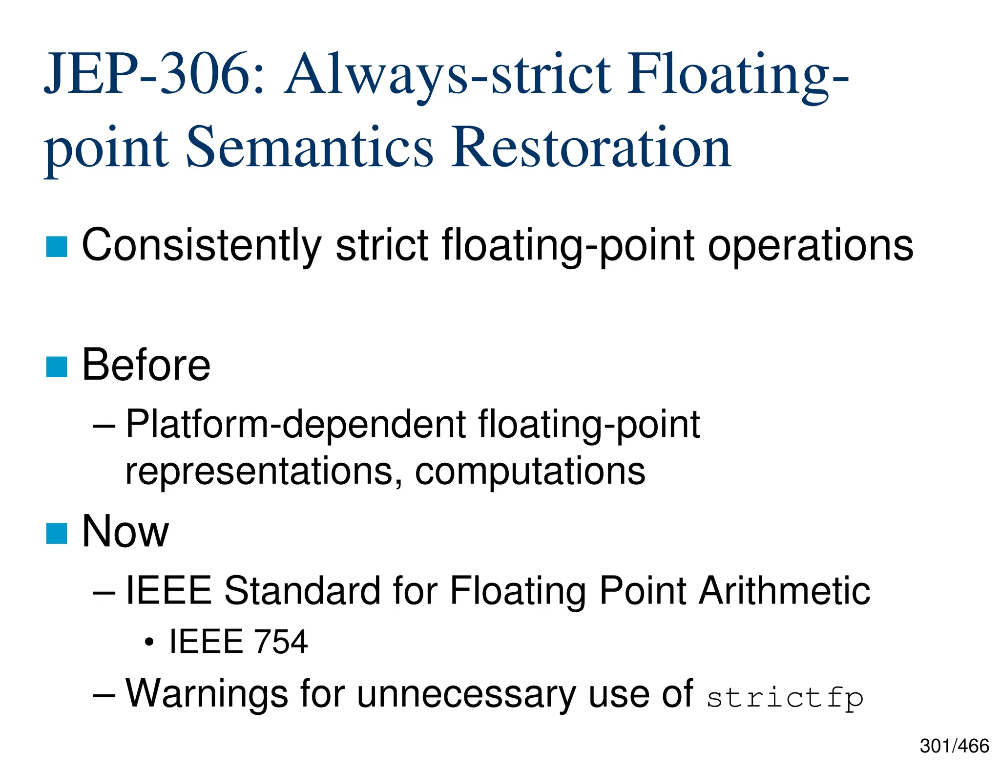 301/466 JEP-306: Always-strict Floating- point Semantics Restoration  Consistently strict floating-point operations  Before – Platform-dependent floating-point representations, computations  Now – IEEE Standard for Floating Point Arithmetic • IEEE 754 – Warnings for unnecessary use of strictfp 