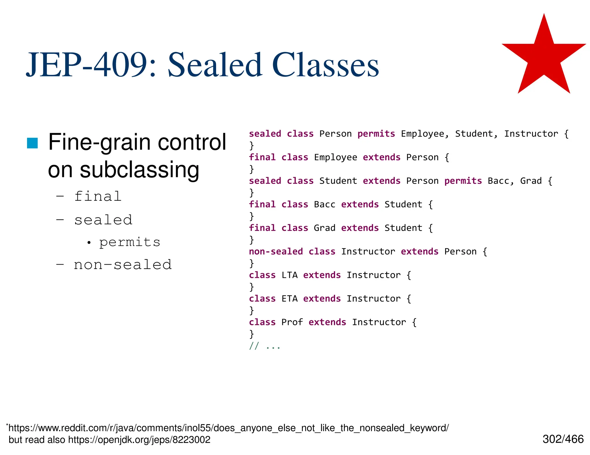 302/466 JEP-409: Sealed Classes  Fine-grain control on subclassing – final – sealed • permits – non-sealed sealed class Person permits Employee, Student, Instructor { } final class Employee extends Person { } sealed class Student extends Person permits Bacc, Grad { } final class Bacc extends Student { } final class Grad extends Student { } non-sealed class Instructor extends Person { } class LTA extends Instructor { } class ETA extends Instructor { } class Prof extends Instructor { } // ... *https://www.reddit.com/r/java/comments/inol55/does_anyone_else_not_like_the_nonsealed_keyword/ but read also https://openjdk.org/jeps/8223002 