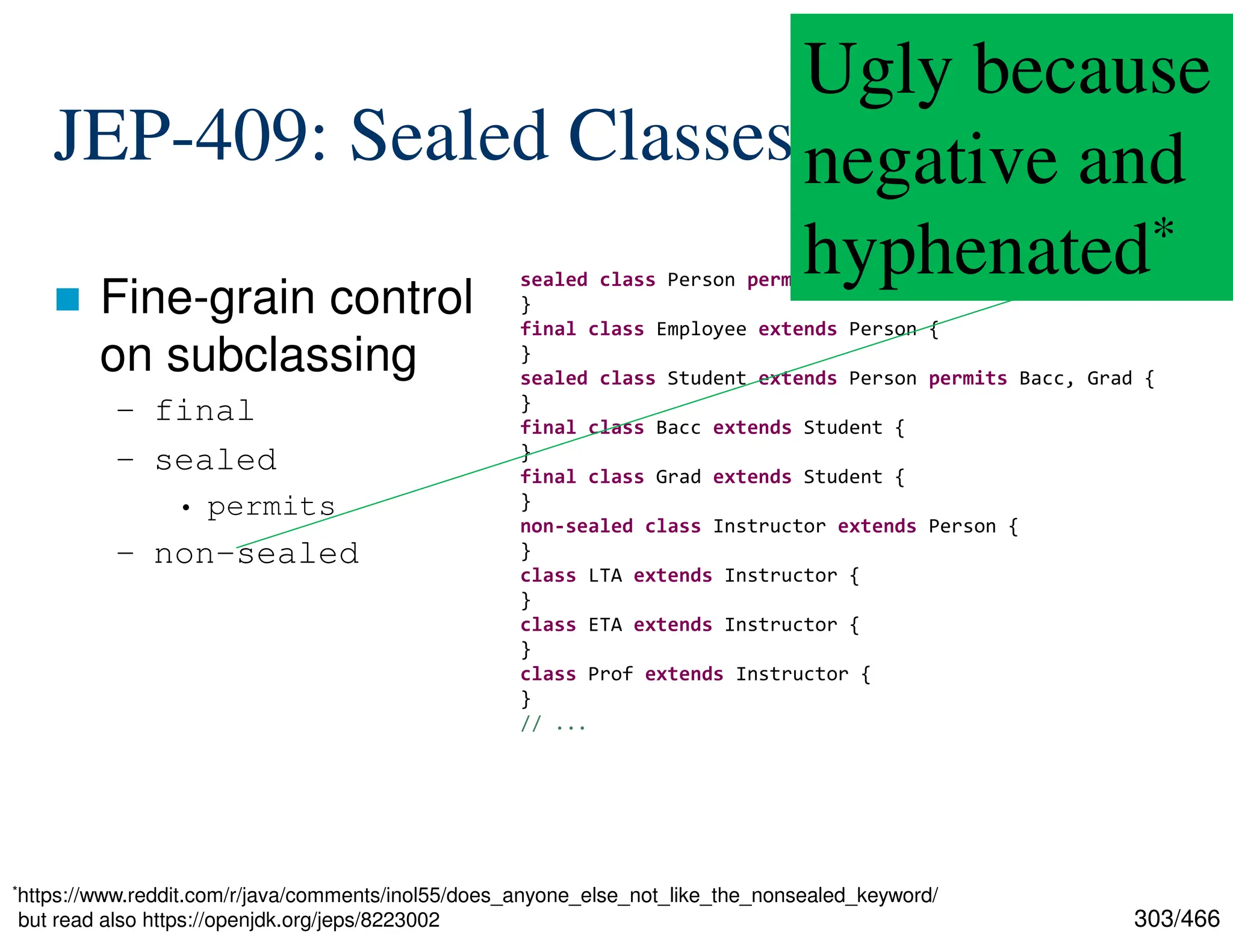 303/466 JEP-409: Sealed Classes  Fine-grain control on subclassing – final – sealed • permits – non-sealed sealed class Person permits Employee, Student, Instructor { } final class Employee extends Person { } sealed class Student extends Person permits Bacc, Grad { } final class Bacc extends Student { } final class Grad extends Student { } non-sealed class Instructor extends Person { } class LTA extends Instructor { } class ETA extends Instructor { } class Prof extends Instructor { } // ... Ugly because negative and hyphenated* *https://www.reddit.com/r/java/comments/inol55/does_anyone_else_not_like_the_nonsealed_keyword/ but read also https://openjdk.org/jeps/8223002 