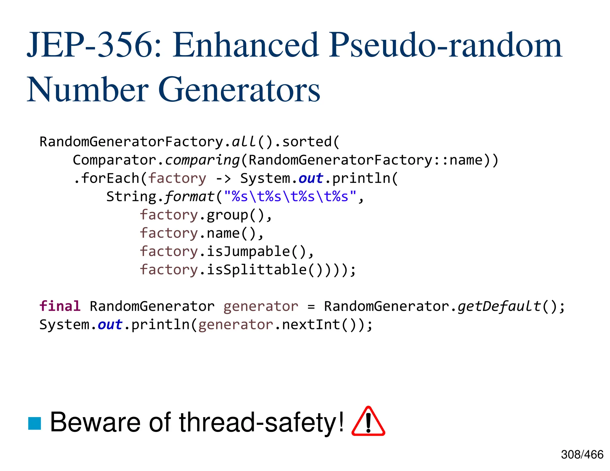 308/466 JEP-356: Enhanced Pseudo-random Number Generators  Beware of thread-safety! RandomGeneratorFactory.all().sorted( Comparator.comparing(RandomGeneratorFactory::name)) .forEach(factory -> System.out.println( String.format("%st%st%st%s", factory.group(), factory.name(), factory.isJumpable(), factory.isSplittable()))); final RandomGenerator generator = RandomGenerator.getDefault(); System.out.println(generator.nextInt()); 