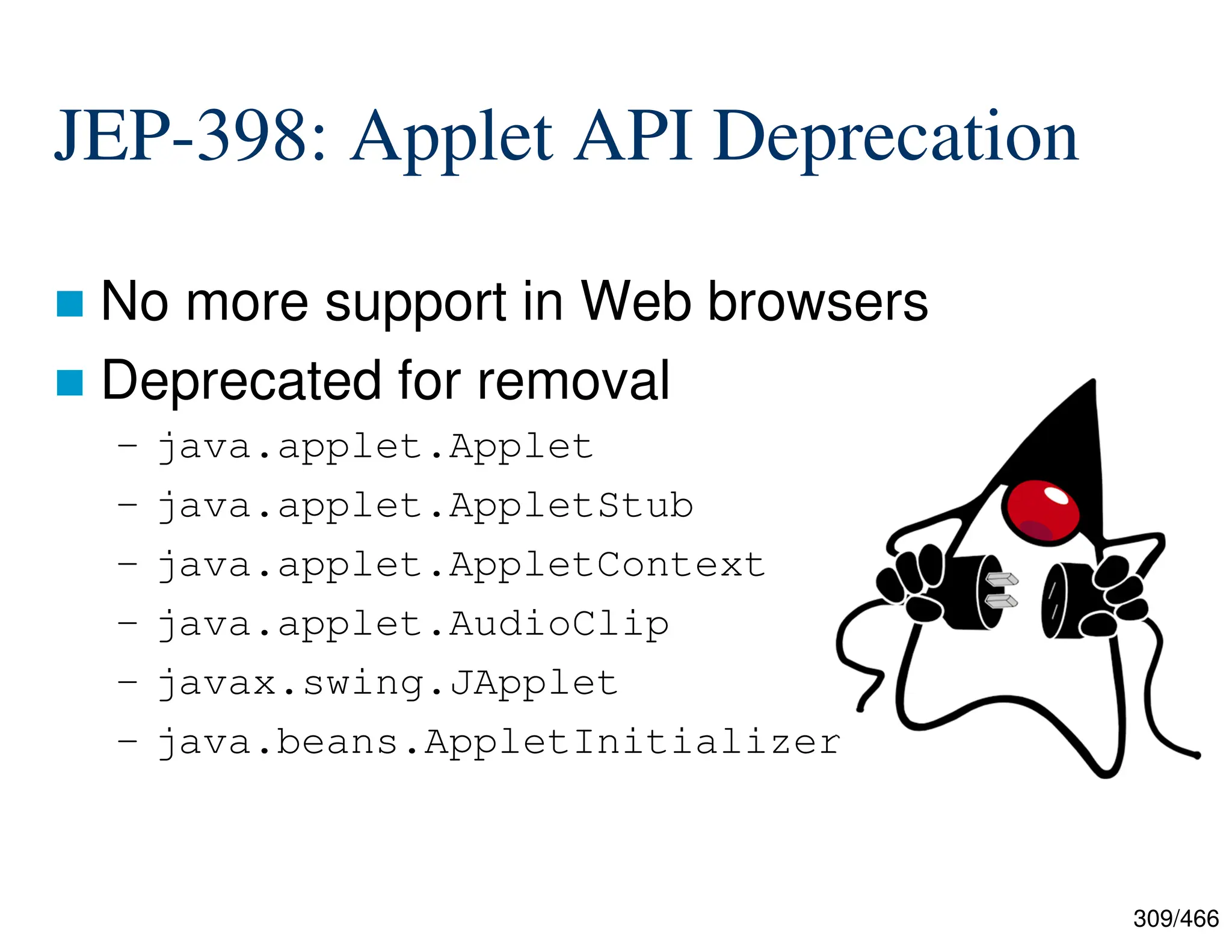 309/466 JEP-398: Applet API Deprecation  No more support in Web browsers  Deprecated for removal – java.applet.Applet – java.applet.AppletStub – java.applet.AppletContext – java.applet.AudioClip – javax.swing.JApplet – java.beans.AppletInitializer 