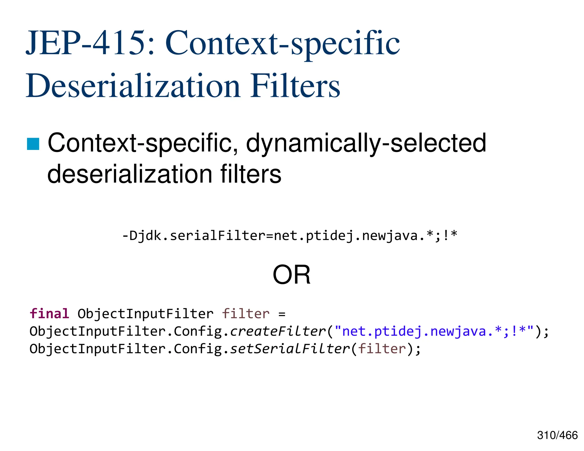 310/466 JEP-415: Context-specific Deserialization Filters  Context-specific, dynamically-selected deserialization filters -Djdk.serialFilter=net.ptidej.newjava.*;!* final ObjectInputFilter filter = ObjectInputFilter.Config.createFilter("net.ptidej.newjava.*;!*"); ObjectInputFilter.Config.setSerialFilter(filter); OR 