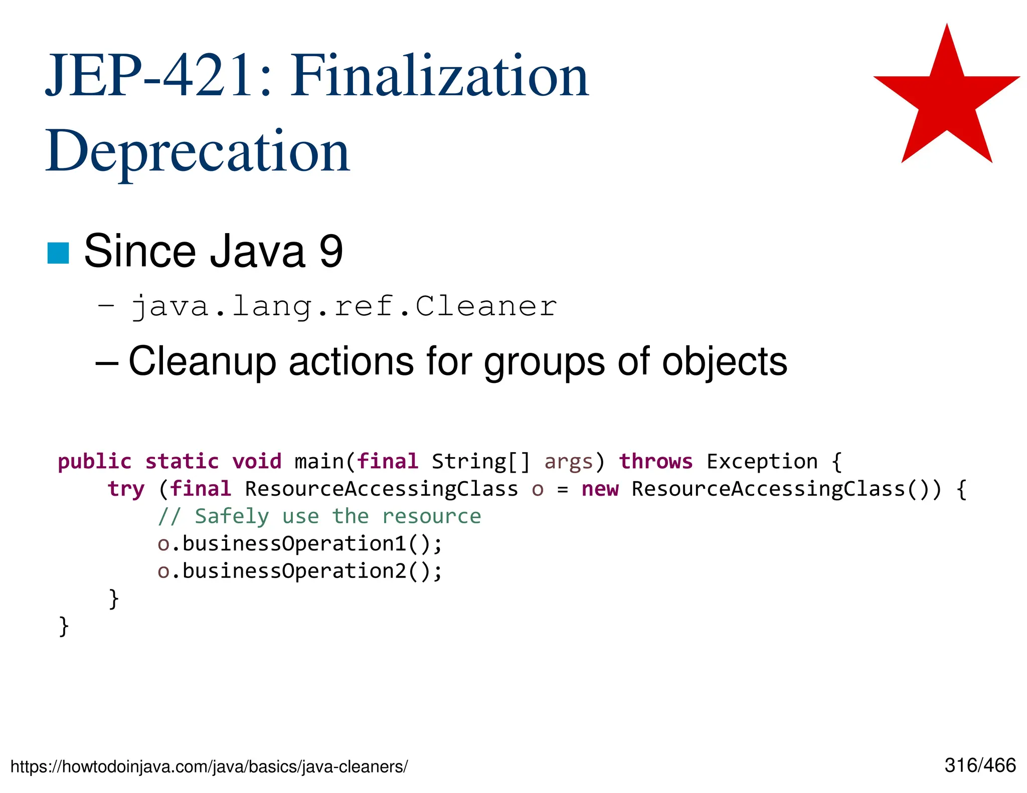 316/466 JEP-421: Finalization Deprecation  Since Java 9 – java.lang.ref.Cleaner – Cleanup actions for groups of objects https://howtodoinjava.com/java/basics/java-cleaners/ public static void main(final String[] args) throws Exception { try (final ResourceAccessingClass o = new ResourceAccessingClass()) { // Safely use the resource o.businessOperation1(); o.businessOperation2(); } } 