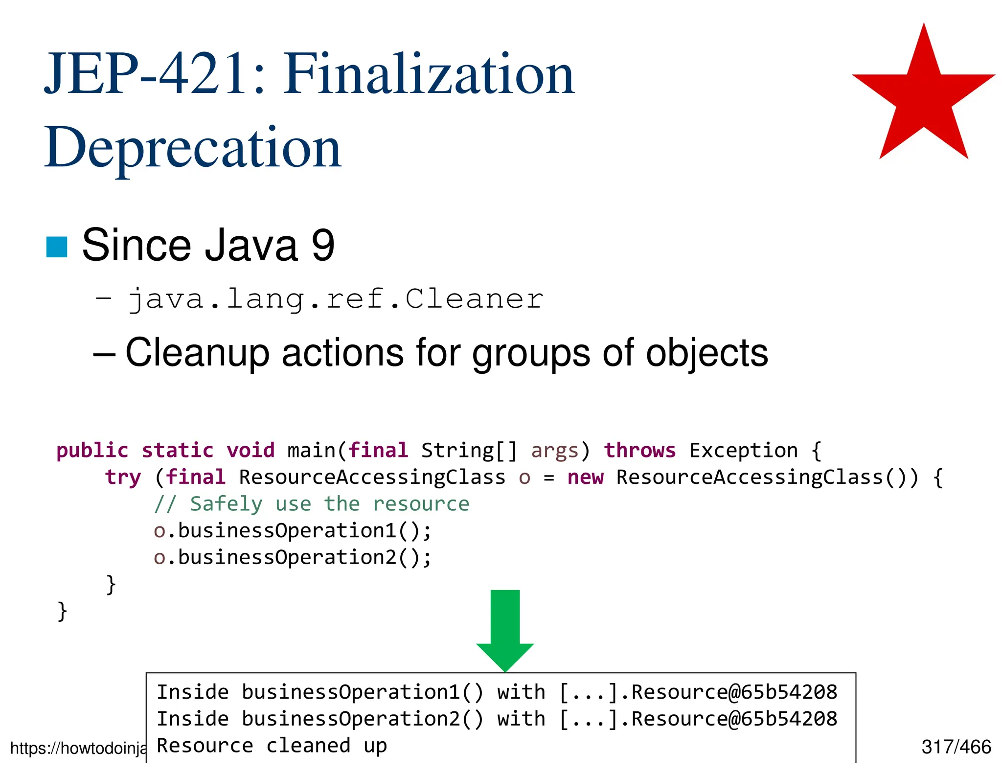 317/466 JEP-421: Finalization Deprecation  Since Java 9 – java.lang.ref.Cleaner – Cleanup actions for groups of objects https://howtodoinjava.com/java/basics/java-cleaners/ public static void main(final String[] args) throws Exception { try (final ResourceAccessingClass o = new ResourceAccessingClass()) { // Safely use the resource o.businessOperation1(); o.businessOperation2(); } } Inside businessOperation1() with [...].Resource@65b54208 Inside businessOperation2() with [...].Resource@65b54208 Resource cleaned up 