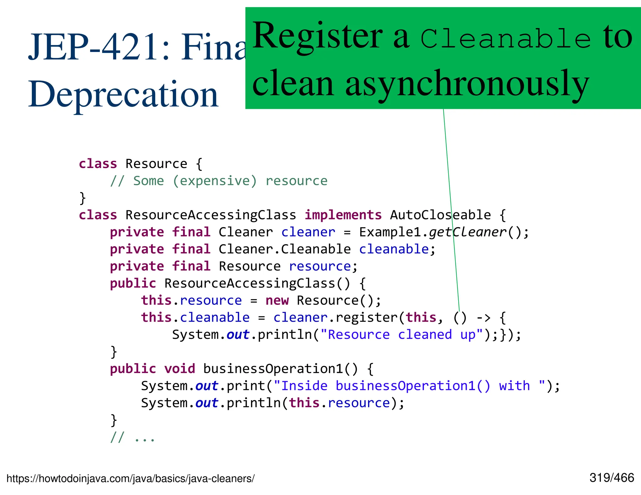 319/466 JEP-421: Finalization Deprecation class Resource { // Some (expensive) resource } class ResourceAccessingClass implements AutoCloseable { private final Cleaner cleaner = Example1.getCleaner(); private final Cleaner.Cleanable cleanable; private final Resource resource; public ResourceAccessingClass() { this.resource = new Resource(); this.cleanable = cleaner.register(this, () -> { System.out.println("Resource cleaned up");}); } public void businessOperation1() { System.out.print("Inside businessOperation1() with "); System.out.println(this.resource); } // ... https://howtodoinjava.com/java/basics/java-cleaners/ Register a Cleanable to clean asynchronously 