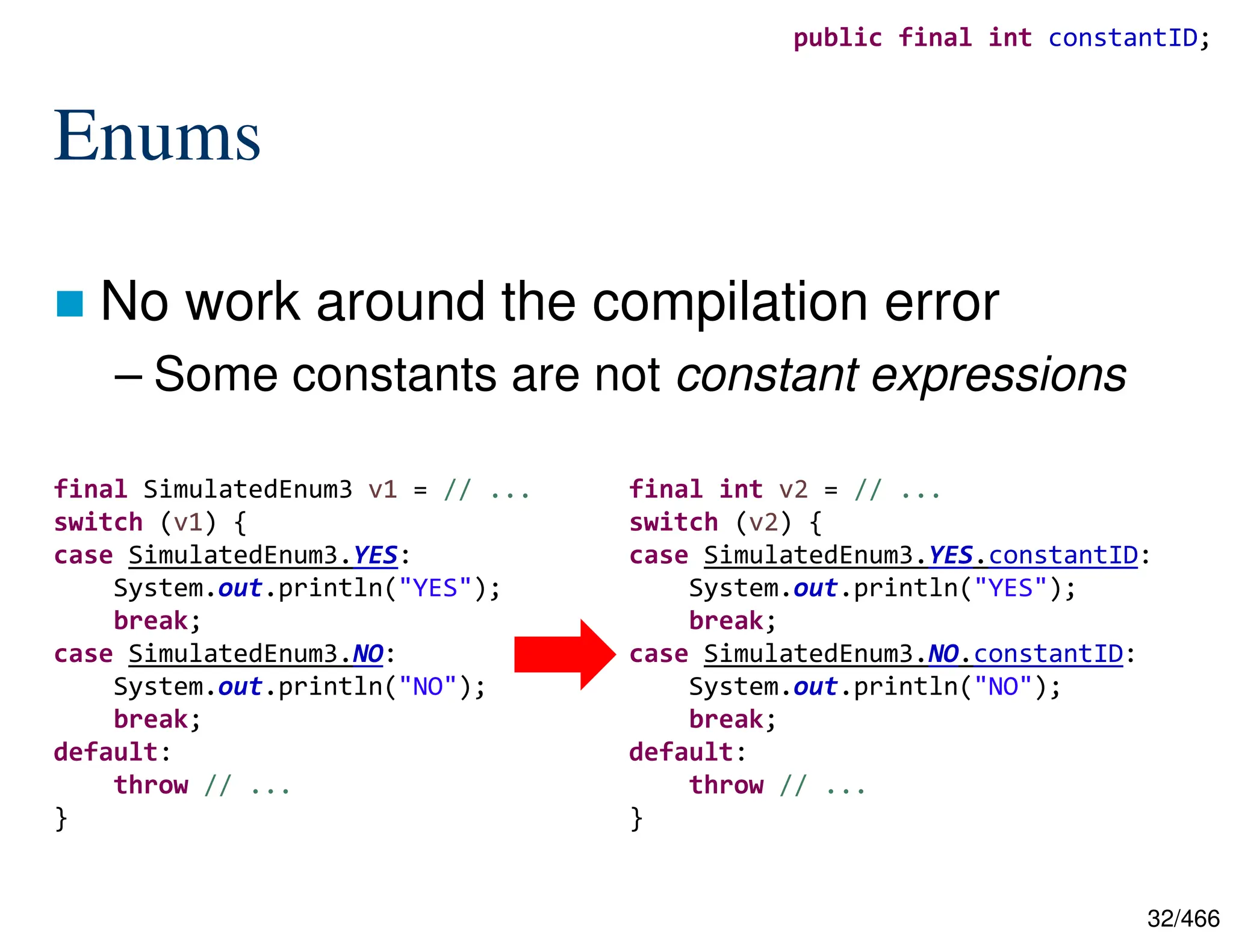 32/466 Enums  No work around the compilation error – Some constants are not constant expressions final SimulatedEnum3 v1 = // ... switch (v1) { case SimulatedEnum3.YES: System.out.println("YES"); break; case SimulatedEnum3.NO: System.out.println("NO"); break; default: throw // ... } final int v2 = // ... switch (v2) { case SimulatedEnum3.YES.constantID: System.out.println("YES"); break; case SimulatedEnum3.NO.constantID: System.out.println("NO"); break; default: throw // ... } public final int constantID; 