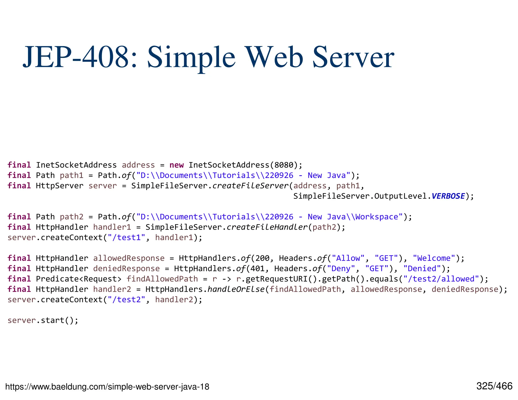 325/466 JEP-408: Simple Web Server final InetSocketAddress address = new InetSocketAddress(8080); final Path path1 = Path.of("D:DocumentsTutorials220926 - New Java"); final HttpServer server = SimpleFileServer.createFileServer(address, path1, SimpleFileServer.OutputLevel.VERBOSE); final Path path2 = Path.of("D:DocumentsTutorials220926 - New JavaWorkspace"); final HttpHandler handler1 = SimpleFileServer.createFileHandler(path2); server.createContext("/test1", handler1); final HttpHandler allowedResponse = HttpHandlers.of(200, Headers.of("Allow", "GET"), "Welcome"); final HttpHandler deniedResponse = HttpHandlers.of(401, Headers.of("Deny", "GET"), "Denied"); final Predicate<Request> findAllowedPath = r -> r.getRequestURI().getPath().equals("/test2/allowed"); final HttpHandler handler2 = HttpHandlers.handleOrElse(findAllowedPath, allowedResponse, deniedResponse); server.createContext("/test2", handler2); server.start(); https://www.baeldung.com/simple-web-server-java-18 