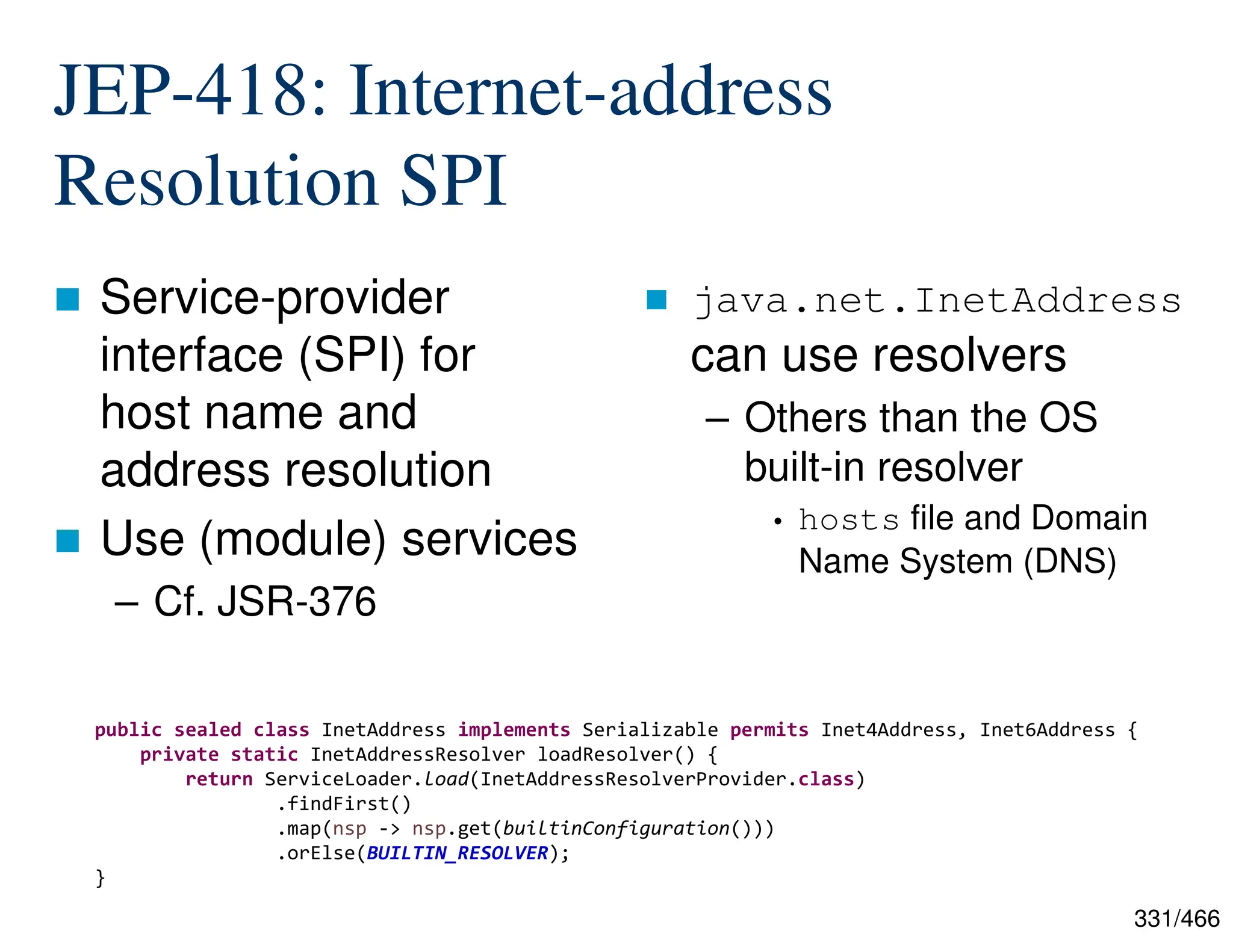 331/466 JEP-418: Internet-address Resolution SPI  Service-provider interface (SPI) for host name and address resolution  Use (module) services – Cf. JSR-376  java.net.InetAddress can use resolvers – Others than the OS built-in resolver • hosts file and Domain Name System (DNS) public sealed class InetAddress implements Serializable permits Inet4Address, Inet6Address { private static InetAddressResolver loadResolver() { return ServiceLoader.load(InetAddressResolverProvider.class) .findFirst() .map(nsp -> nsp.get(builtinConfiguration())) .orElse(BUILTIN_RESOLVER); } 