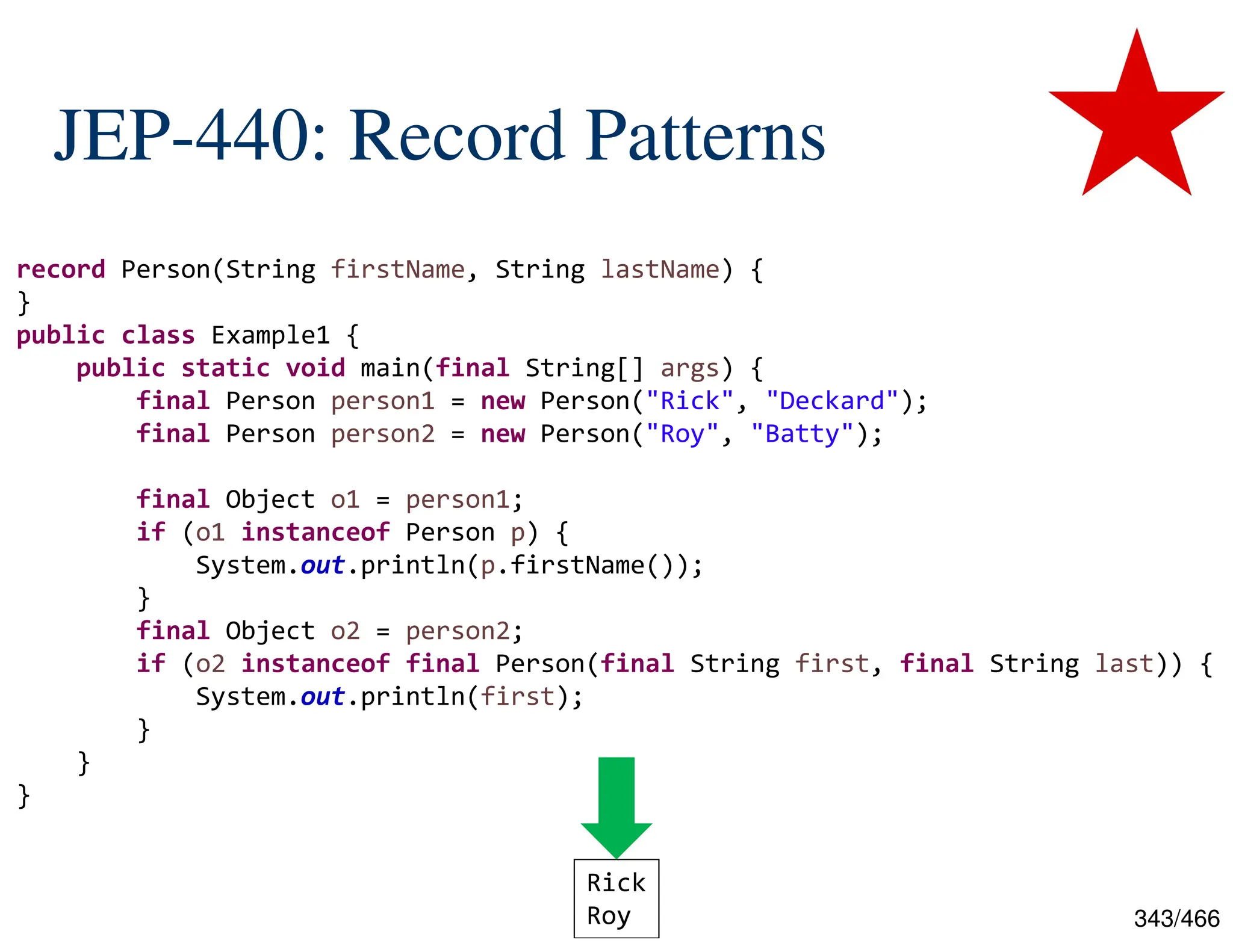 343/466 JEP-440: Record Patterns record Person(String firstName, String lastName) { } public class Example1 { public static void main(final String[] args) { final Person person1 = new Person("Rick", "Deckard"); final Person person2 = new Person("Roy", "Batty"); final Object o1 = person1; if (o1 instanceof Person p) { System.out.println(p.firstName()); } final Object o2 = person2; if (o2 instanceof final Person(final String first, final String last)) { System.out.println(first); } } } Rick Roy 