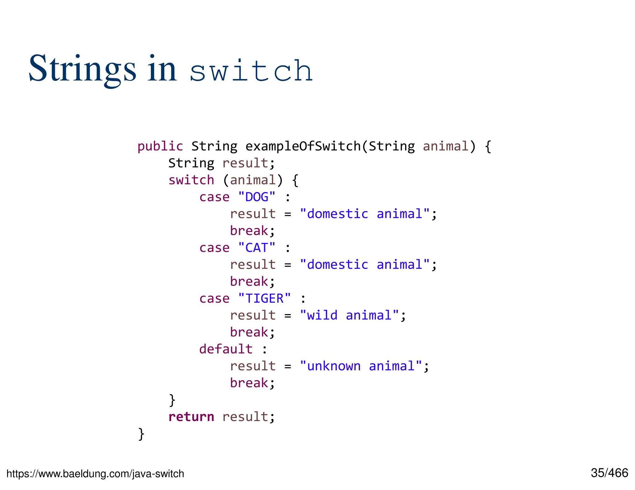 35/466 Strings in switch https://www.baeldung.com/java-switch public String exampleOfSwitch(String animal) { String result; switch (animal) { case "DOG" : result = "domestic animal"; break; case "CAT" : result = "domestic animal"; break; case "TIGER" : result = "wild animal"; break; default : result = "unknown animal"; break; } return result; } 