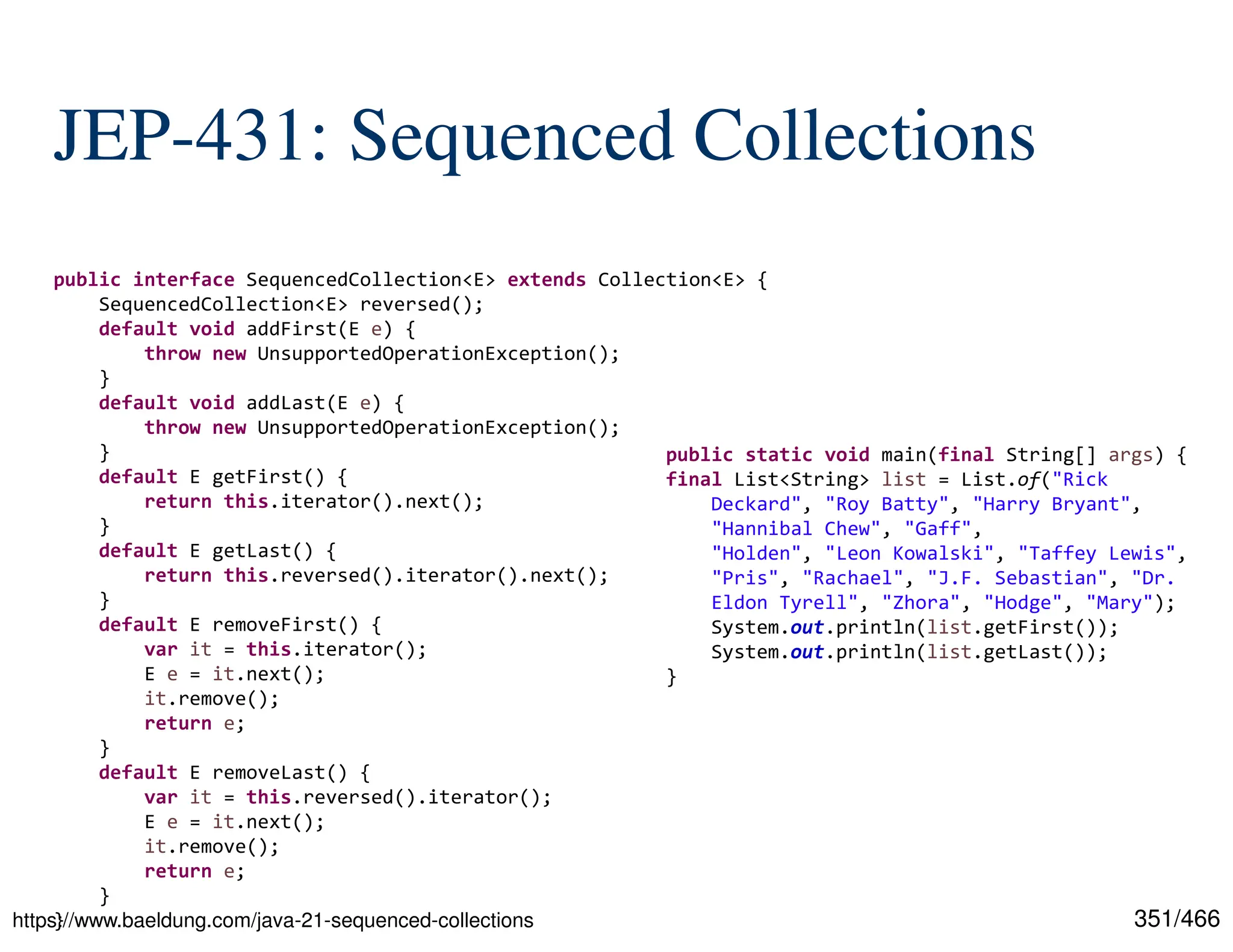 351/466 JEP-431: Sequenced Collections https://www.baeldung.com/java-21-sequenced-collections public interface SequencedCollection<E> extends Collection<E> { SequencedCollection<E> reversed(); default void addFirst(E e) { throw new UnsupportedOperationException(); } default void addLast(E e) { throw new UnsupportedOperationException(); } default E getFirst() { return this.iterator().next(); } default E getLast() { return this.reversed().iterator().next(); } default E removeFirst() { var it = this.iterator(); E e = it.next(); it.remove(); return e; } default E removeLast() { var it = this.reversed().iterator(); E e = it.next(); it.remove(); return e; } } public static void main(final String[] args) { final List<String> list = List.of("Rick Deckard", "Roy Batty", "Harry Bryant", "Hannibal Chew", "Gaff", "Holden", "Leon Kowalski", "Taffey Lewis", "Pris", "Rachael", "J.F. Sebastian", "Dr. Eldon Tyrell", "Zhora", "Hodge", "Mary"); System.out.println(list.getFirst()); System.out.println(list.getLast()); } 