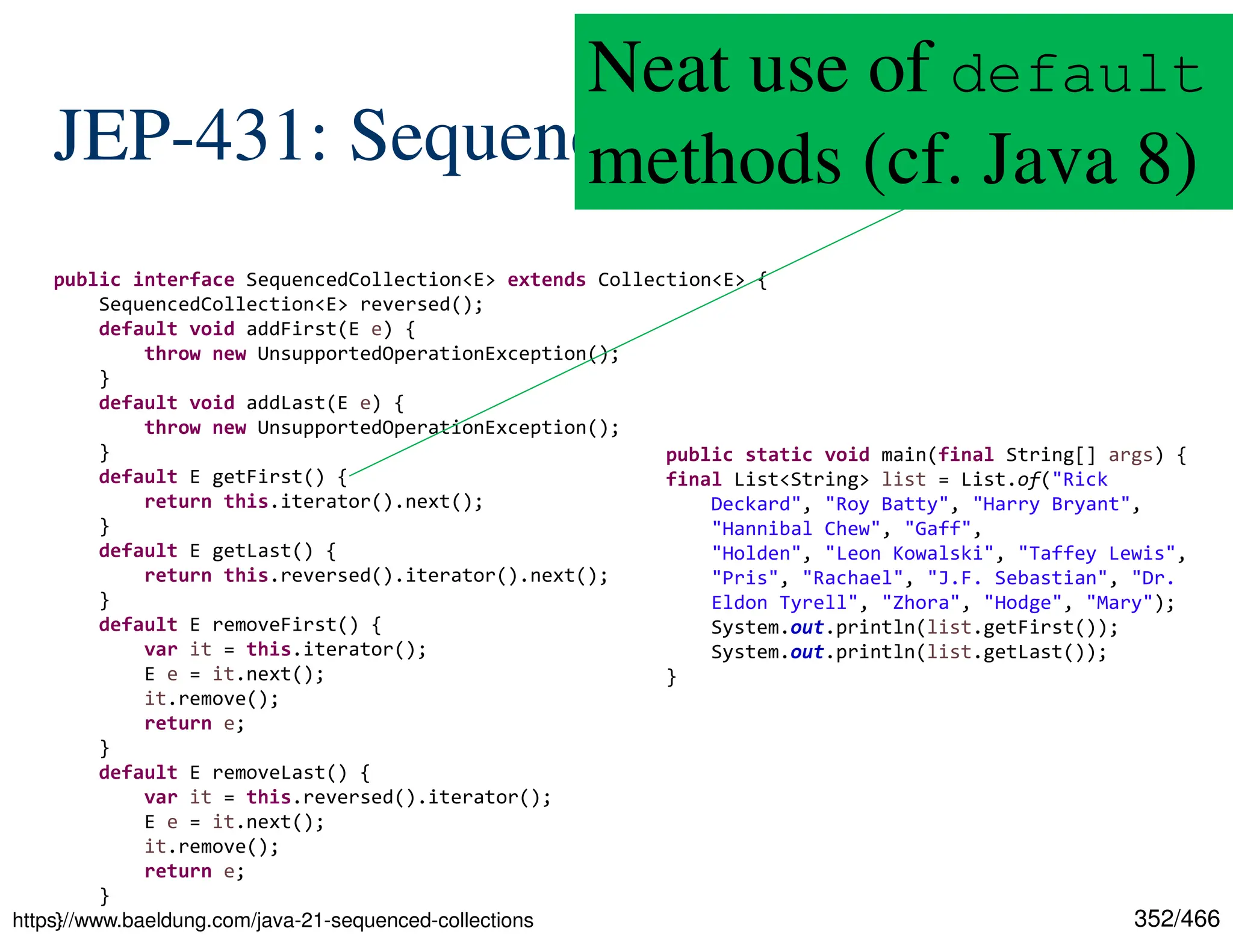 352/466 JEP-431: Sequenced Collections https://www.baeldung.com/java-21-sequenced-collections public interface SequencedCollection<E> extends Collection<E> { SequencedCollection<E> reversed(); default void addFirst(E e) { throw new UnsupportedOperationException(); } default void addLast(E e) { throw new UnsupportedOperationException(); } default E getFirst() { return this.iterator().next(); } default E getLast() { return this.reversed().iterator().next(); } default E removeFirst() { var it = this.iterator(); E e = it.next(); it.remove(); return e; } default E removeLast() { var it = this.reversed().iterator(); E e = it.next(); it.remove(); return e; } } public static void main(final String[] args) { final List<String> list = List.of("Rick Deckard", "Roy Batty", "Harry Bryant", "Hannibal Chew", "Gaff", "Holden", "Leon Kowalski", "Taffey Lewis", "Pris", "Rachael", "J.F. Sebastian", "Dr. Eldon Tyrell", "Zhora", "Hodge", "Mary"); System.out.println(list.getFirst()); System.out.println(list.getLast()); } Neat use of default methods (cf. Java 8) 