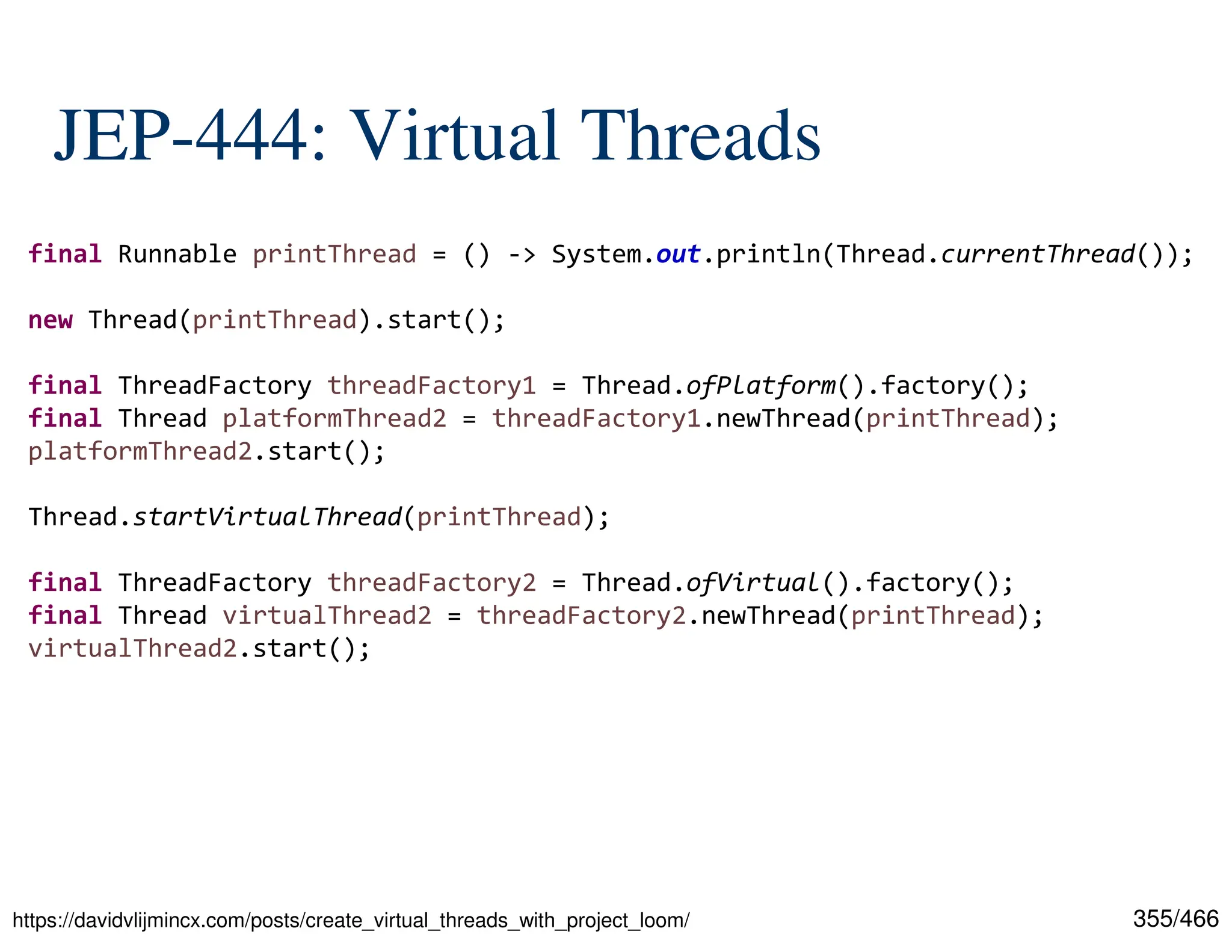 355/466 JEP-444: Virtual Threads https://davidvlijmincx.com/posts/create_virtual_threads_with_project_loom/ final Runnable printThread = () -> System.out.println(Thread.currentThread()); new Thread(printThread).start(); final ThreadFactory threadFactory1 = Thread.ofPlatform().factory(); final Thread platformThread2 = threadFactory1.newThread(printThread); platformThread2.start(); Thread.startVirtualThread(printThread); final ThreadFactory threadFactory2 = Thread.ofVirtual().factory(); final Thread virtualThread2 = threadFactory2.newThread(printThread); virtualThread2.start(); 