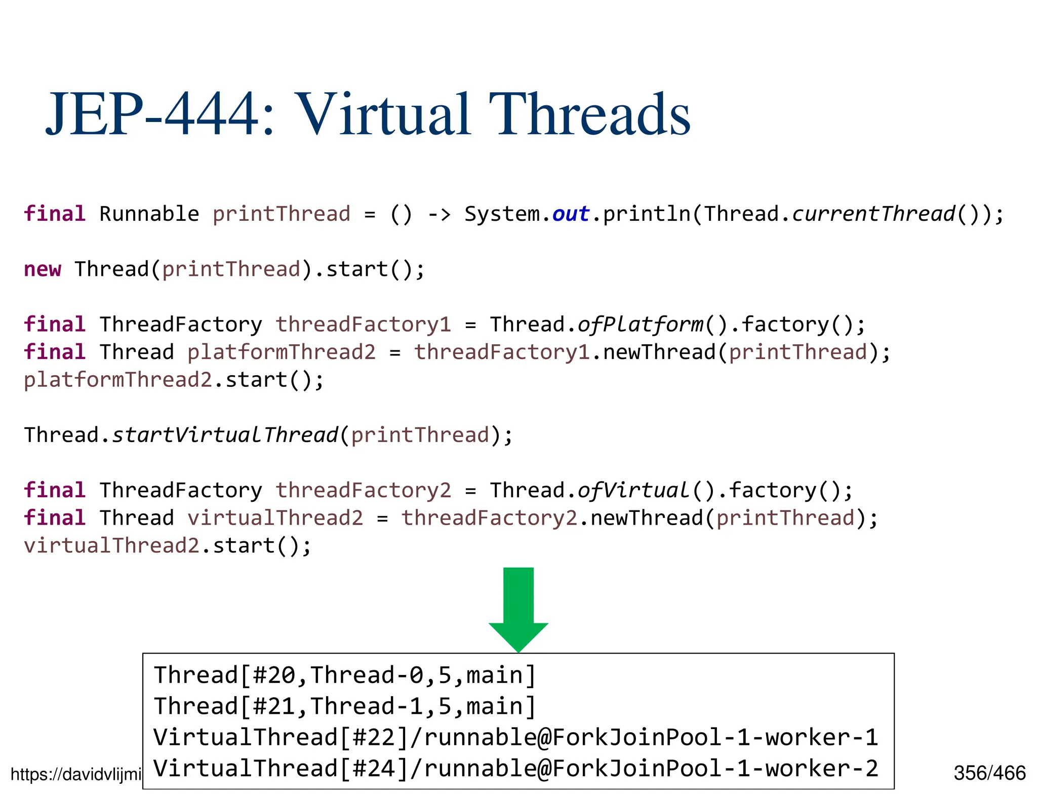 356/466 JEP-444: Virtual Threads https://davidvlijmincx.com/posts/create_virtual_threads_with_project_loom/ final Runnable printThread = () -> System.out.println(Thread.currentThread()); new Thread(printThread).start(); final ThreadFactory threadFactory1 = Thread.ofPlatform().factory(); final Thread platformThread2 = threadFactory1.newThread(printThread); platformThread2.start(); Thread.startVirtualThread(printThread); final ThreadFactory threadFactory2 = Thread.ofVirtual().factory(); final Thread virtualThread2 = threadFactory2.newThread(printThread); virtualThread2.start(); Thread[#20,Thread-0,5,main] Thread[#21,Thread-1,5,main] VirtualThread[#22]/runnable@ForkJoinPool-1-worker-1 VirtualThread[#24]/runnable@ForkJoinPool-1-worker-2 
