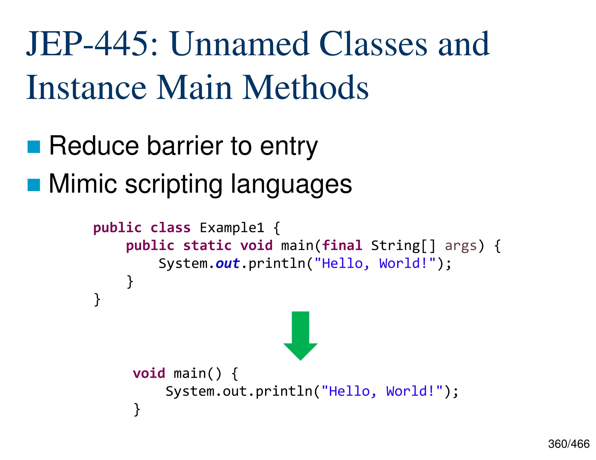 360/466 JEP-445: Unnamed Classes and Instance Main Methods  Reduce barrier to entry  Mimic scripting languages public class Example1 { public static void main(final String[] args) { System.out.println("Hello, World!"); } } void main() { System.out.println("Hello, World!"); } 