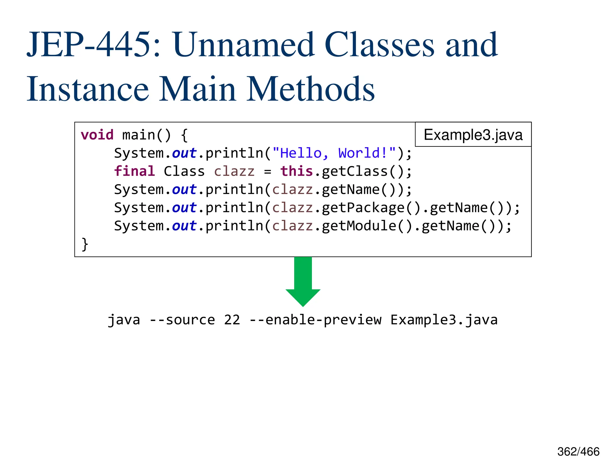 362/466 JEP-445: Unnamed Classes and Instance Main Methods java --source 22 --enable-preview Example3.java void main() { System.out.println("Hello, World!"); final Class clazz = this.getClass(); System.out.println(clazz.getName()); System.out.println(clazz.getPackage().getName()); System.out.println(clazz.getModule().getName()); } Example3.java 
