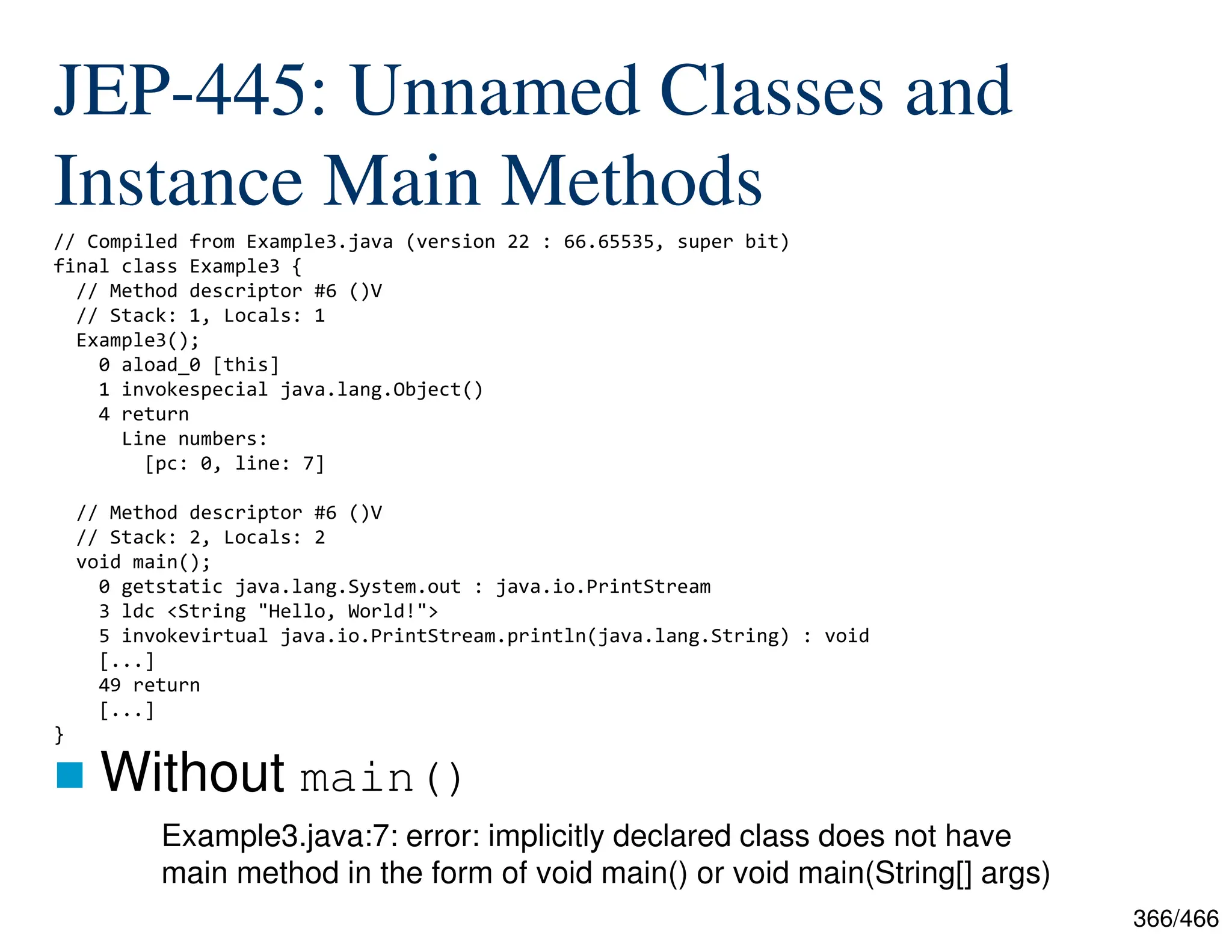 366/466 JEP-445: Unnamed Classes and Instance Main Methods  Without main() // Compiled from Example3.java (version 22 : 66.65535, super bit) final class Example3 { // Method descriptor #6 ()V // Stack: 1, Locals: 1 Example3(); 0 aload_0 [this] 1 invokespecial java.lang.Object() 4 return Line numbers: [pc: 0, line: 7] // Method descriptor #6 ()V // Stack: 2, Locals: 2 void main(); 0 getstatic java.lang.System.out : java.io.PrintStream 3 ldc <String "Hello, World!"> 5 invokevirtual java.io.PrintStream.println(java.lang.String) : void [...] 49 return [...] } Example3.java:7: error: implicitly declared class does not have main method in the form of void main() or void main(String[] args) 