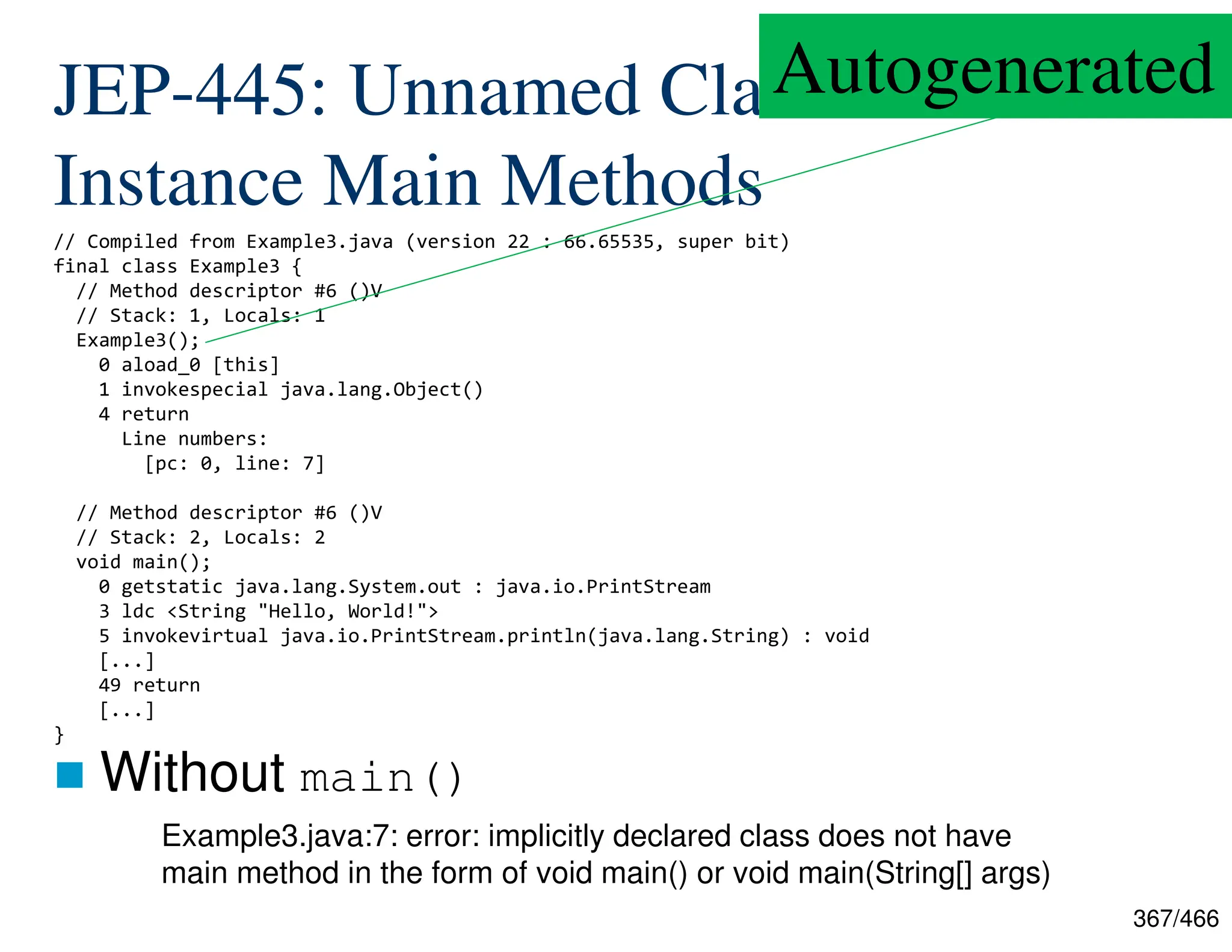 367/466 JEP-445: Unnamed Classes and Instance Main Methods  Without main() // Compiled from Example3.java (version 22 : 66.65535, super bit) final class Example3 { // Method descriptor #6 ()V // Stack: 1, Locals: 1 Example3(); 0 aload_0 [this] 1 invokespecial java.lang.Object() 4 return Line numbers: [pc: 0, line: 7] // Method descriptor #6 ()V // Stack: 2, Locals: 2 void main(); 0 getstatic java.lang.System.out : java.io.PrintStream 3 ldc <String "Hello, World!"> 5 invokevirtual java.io.PrintStream.println(java.lang.String) : void [...] 49 return [...] } Example3.java:7: error: implicitly declared class does not have main method in the form of void main() or void main(String[] args) Autogenerated 