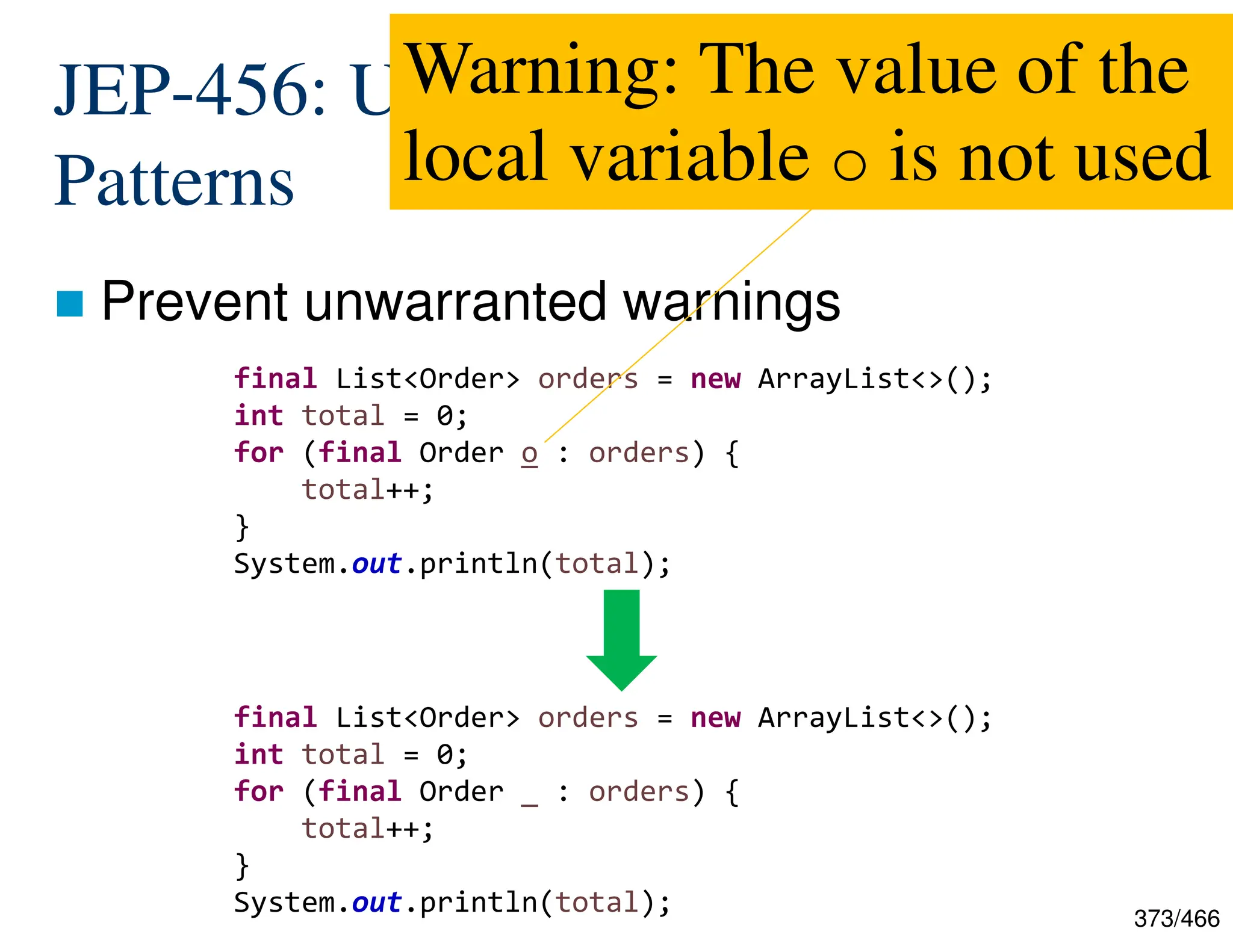 373/466 JEP-456: Unnamed Variables and Patterns  Prevent unwarranted warnings final List<Order> orders = new ArrayList<>(); int total = 0; for (final Order o : orders) { total++; } System.out.println(total); final List<Order> orders = new ArrayList<>(); int total = 0; for (final Order _ : orders) { total++; } System.out.println(total); Warning: The value of the local variable o is not used 
