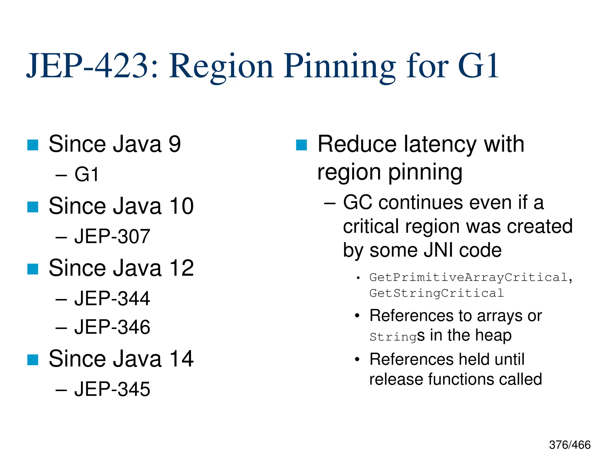 376/466 JEP-423: Region Pinning for G1  Since Java 9 – G1  Since Java 10 – JEP-307  Since Java 12 – JEP-344 – JEP-346  Since Java 14 – JEP-345  Reduce latency with region pinning – GC continues even if a critical region was created by some JNI code • GetPrimitiveArrayCritical, GetStringCritical • References to arrays or Strings in the heap • References held until release functions called 