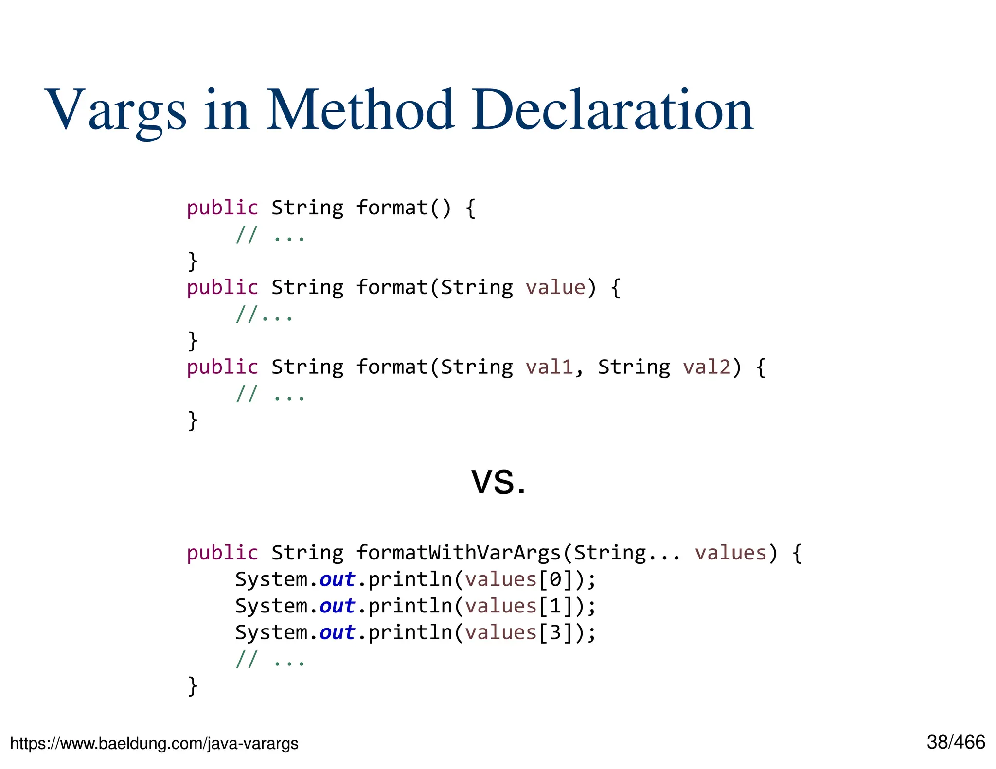 38/466 Vargs in Method Declaration https://www.baeldung.com/java-varargs https://www.baeldung.com/java-varargs public String format() { // ... } public String format(String value) { //... } public String format(String val1, String val2) { // ... } public String formatWithVarArgs(String... values) { System.out.println(values[0]); System.out.println(values[1]); System.out.println(values[3]); // ... } vs. 