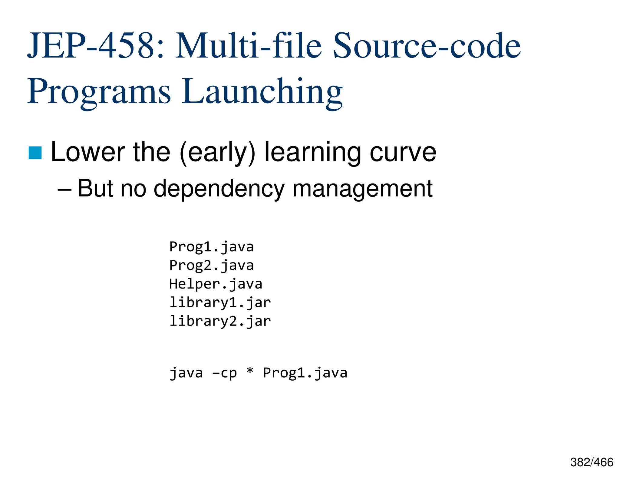 382/466 JEP-458: Multi-file Source-code Programs Launching  Lower the (early) learning curve – But no dependency management java –cp * Prog1.java Prog1.java Prog2.java Helper.java library1.jar library2.jar 