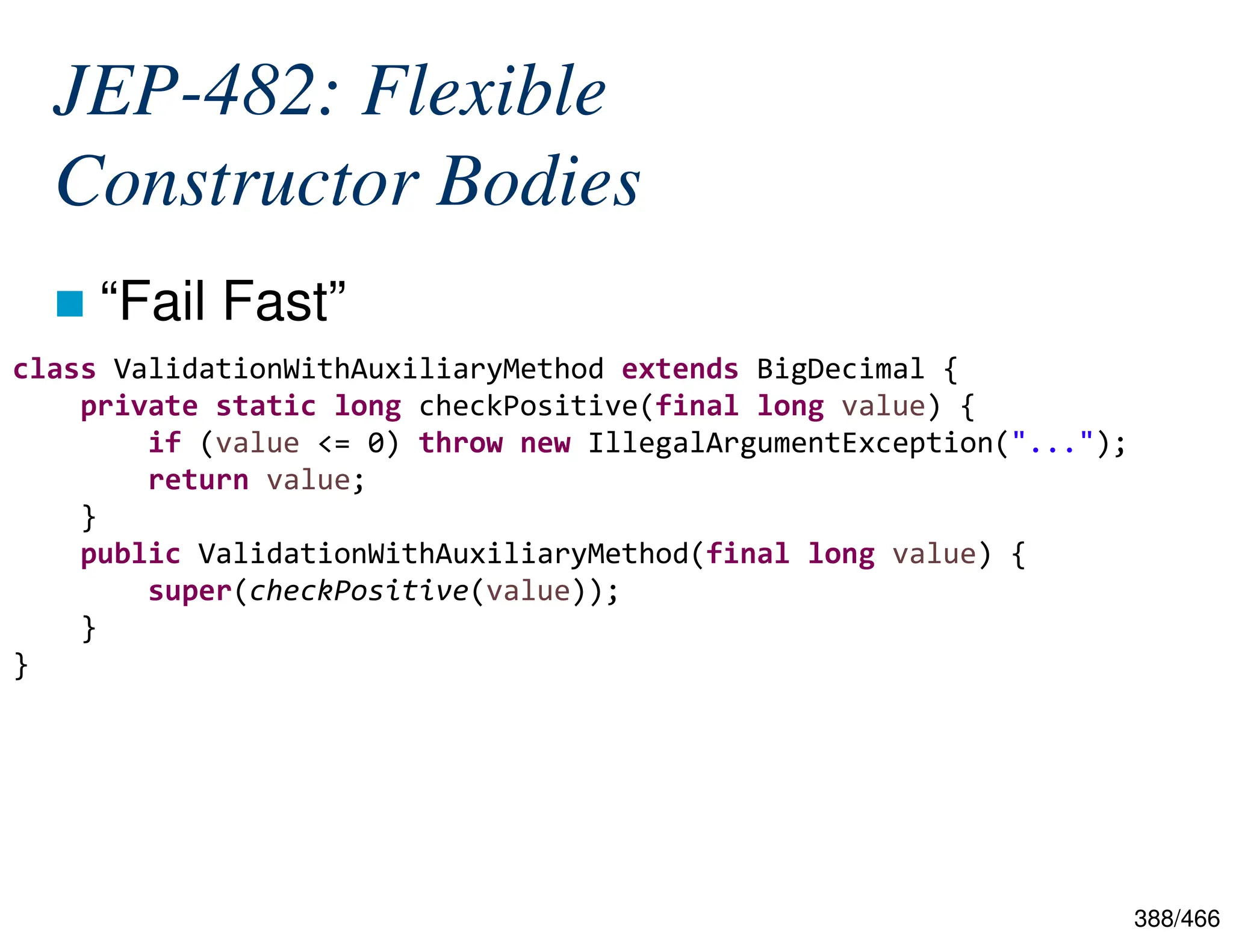 388/466 JEP-482: Flexible Constructor Bodies  “Fail Fast” class ValidationWithAuxiliaryMethod extends BigDecimal { private static long checkPositive(final long value) { if (value <= 0) throw new IllegalArgumentException("..."); return value; } public ValidationWithAuxiliaryMethod(final long value) { super(checkPositive(value)); } } 