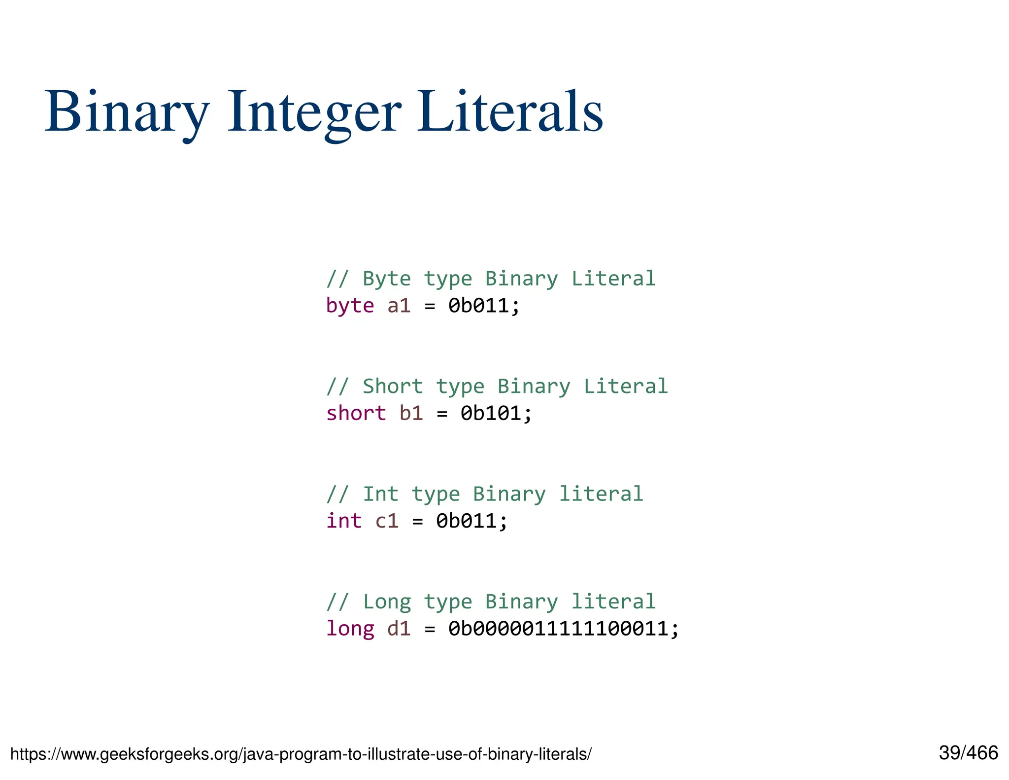 39/466 Binary Integer Literals https://www.geeksforgeeks.org/java-program-to-illustrate-use-of-binary-literals/ // Byte type Binary Literal byte a1 = 0b011; // Short type Binary Literal short b1 = 0b101; // Int type Binary literal int c1 = 0b011; // Long type Binary literal long d1 = 0b0000011111100011; 