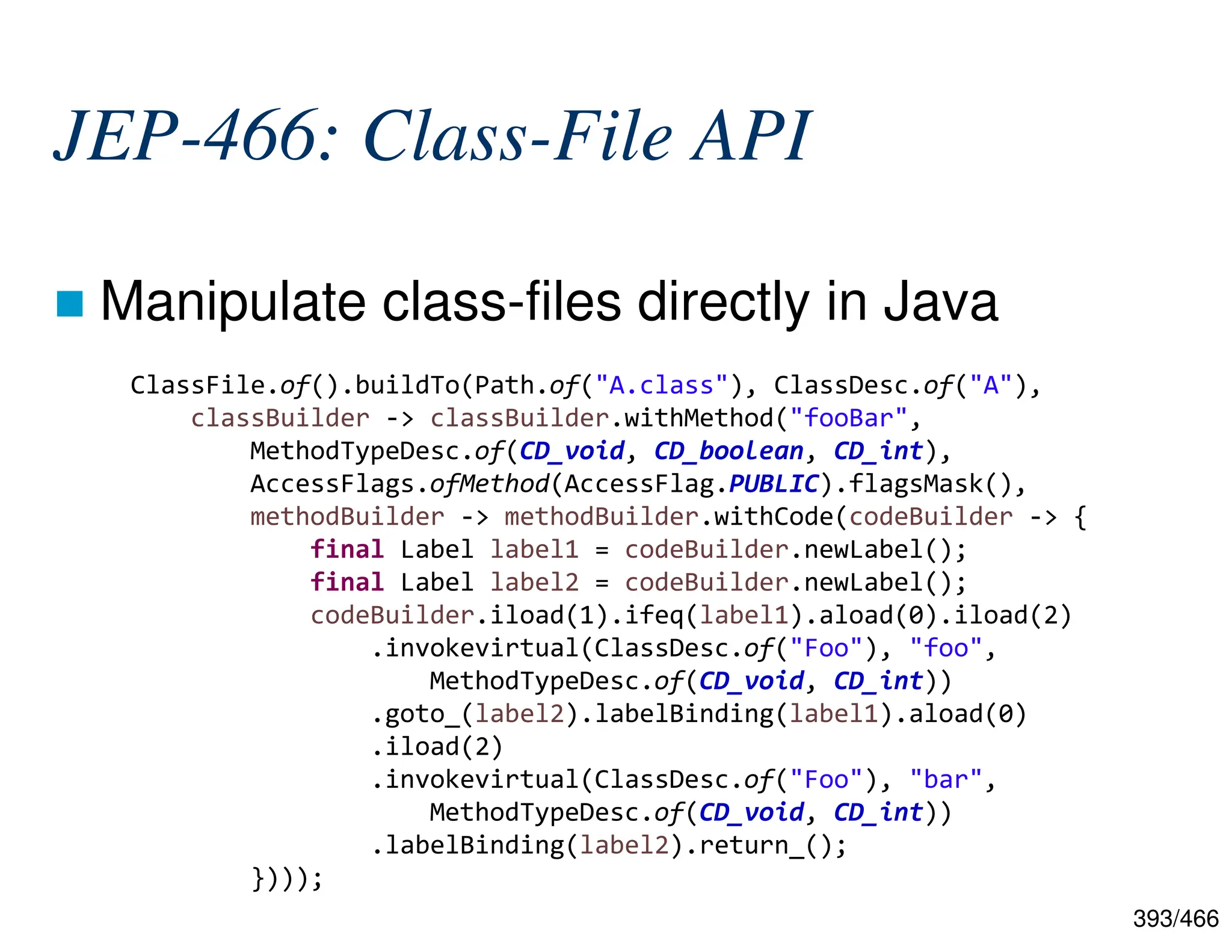 393/466 JEP-466: Class-File API  Manipulate class-files directly in Java ClassFile.of().buildTo(Path.of("A.class"), ClassDesc.of("A"), classBuilder -> classBuilder.withMethod("fooBar", MethodTypeDesc.of(CD_void, CD_boolean, CD_int), AccessFlags.ofMethod(AccessFlag.PUBLIC).flagsMask(), methodBuilder -> methodBuilder.withCode(codeBuilder -> { final Label label1 = codeBuilder.newLabel(); final Label label2 = codeBuilder.newLabel(); codeBuilder.iload(1).ifeq(label1).aload(0).iload(2) .invokevirtual(ClassDesc.of("Foo"), "foo", MethodTypeDesc.of(CD_void, CD_int)) .goto_(label2).labelBinding(label1).aload(0) .iload(2) .invokevirtual(ClassDesc.of("Foo"), "bar", MethodTypeDesc.of(CD_void, CD_int)) .labelBinding(label2).return_(); }))); 