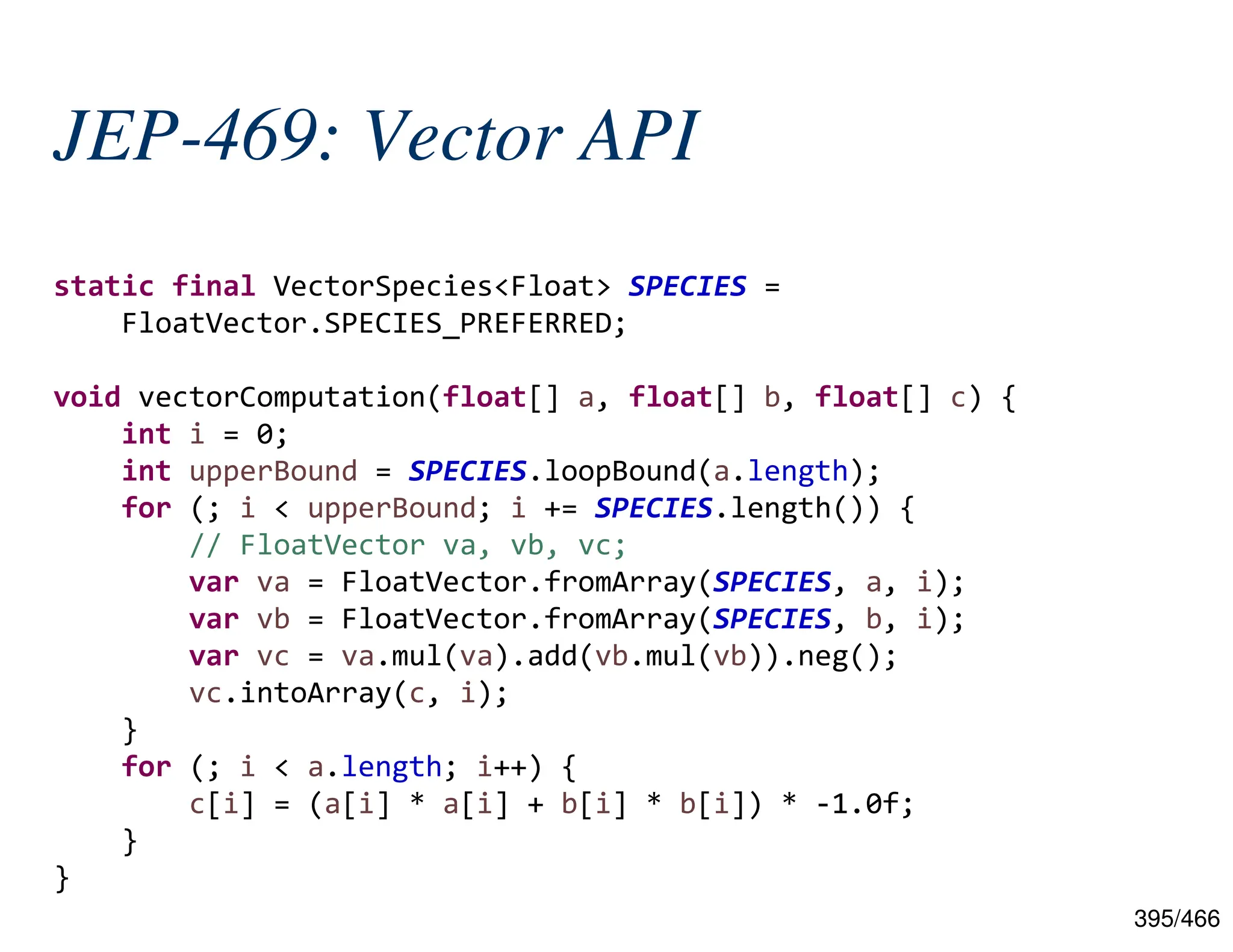 395/466 JEP-469: Vector API static final VectorSpecies<Float> SPECIES = FloatVector.SPECIES_PREFERRED; void vectorComputation(float[] a, float[] b, float[] c) { int i = 0; int upperBound = SPECIES.loopBound(a.length); for (; i < upperBound; i += SPECIES.length()) { // FloatVector va, vb, vc; var va = FloatVector.fromArray(SPECIES, a, i); var vb = FloatVector.fromArray(SPECIES, b, i); var vc = va.mul(va).add(vb.mul(vb)).neg(); vc.intoArray(c, i); } for (; i < a.length; i++) { c[i] = (a[i] * a[i] + b[i] * b[i]) * -1.0f; } } 